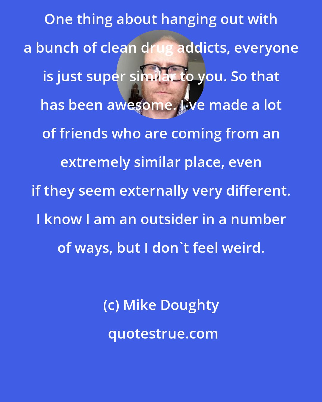 Mike Doughty: One thing about hanging out with a bunch of clean drug addicts, everyone is just super similar to you. So that has been awesome. I've made a lot of friends who are coming from an extremely similar place, even if they seem externally very different. I know I am an outsider in a number of ways, but I don't feel weird.