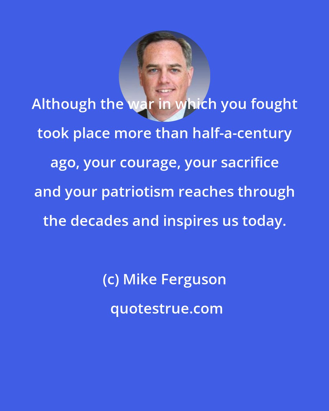 Mike Ferguson: Although the war in which you fought took place more than half-a-century ago, your courage, your sacrifice and your patriotism reaches through the decades and inspires us today.