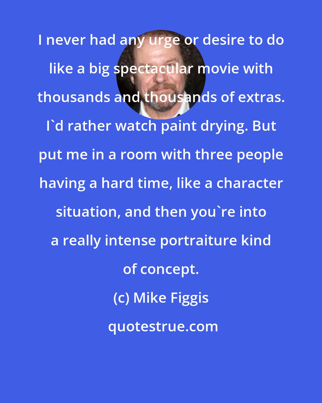 Mike Figgis: I never had any urge or desire to do like a big spectacular movie with thousands and thousands of extras. I'd rather watch paint drying. But put me in a room with three people having a hard time, like a character situation, and then you're into a really intense portraiture kind of concept.