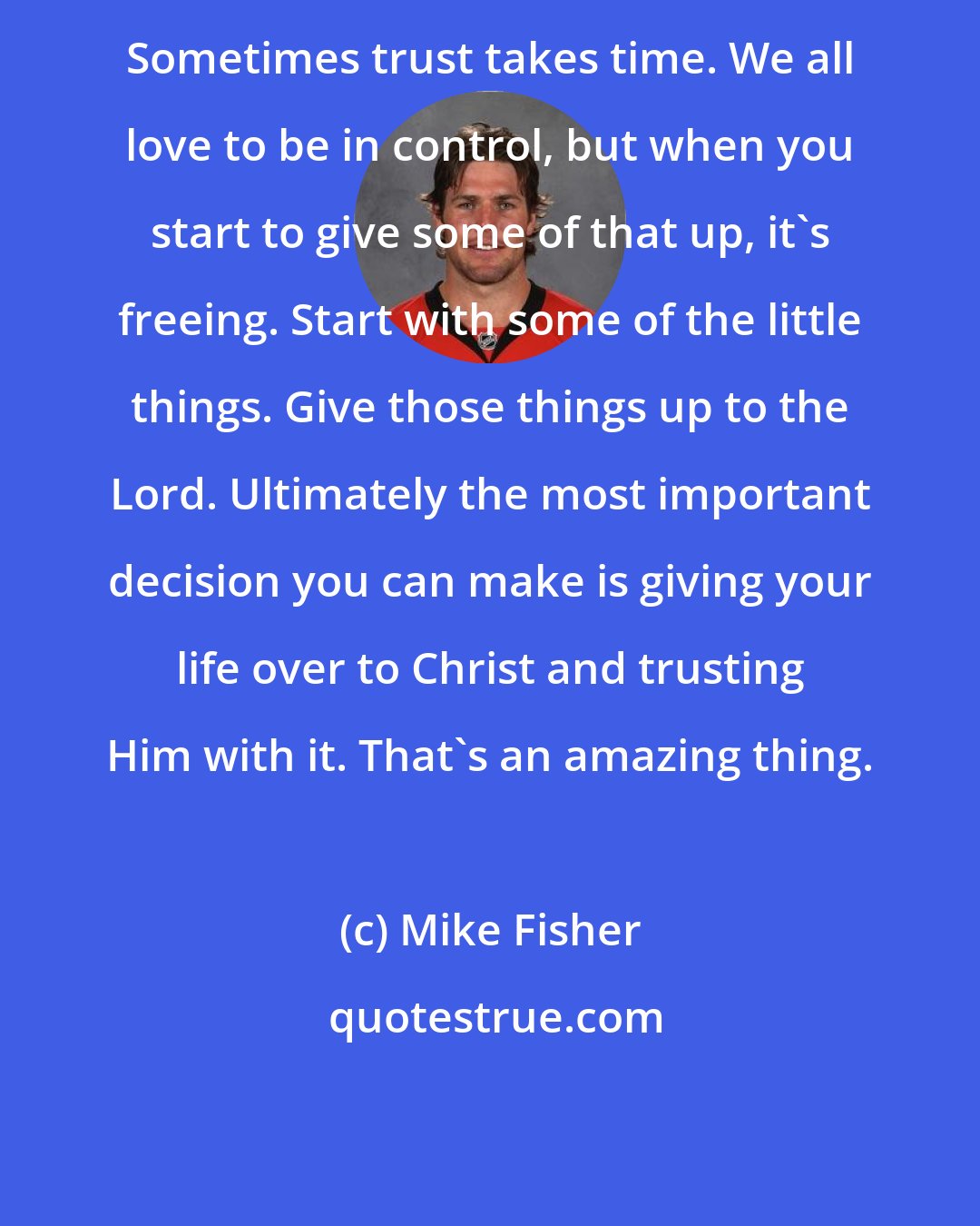 Mike Fisher: Sometimes trust takes time. We all love to be in control, but when you start to give some of that up, it's freeing. Start with some of the little things. Give those things up to the Lord. Ultimately the most important decision you can make is giving your life over to Christ and trusting Him with it. That's an amazing thing.