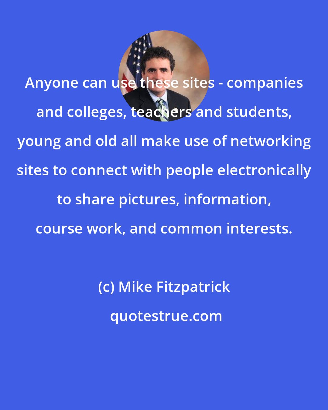 Mike Fitzpatrick: Anyone can use these sites - companies and colleges, teachers and students, young and old all make use of networking sites to connect with people electronically to share pictures, information, course work, and common interests.