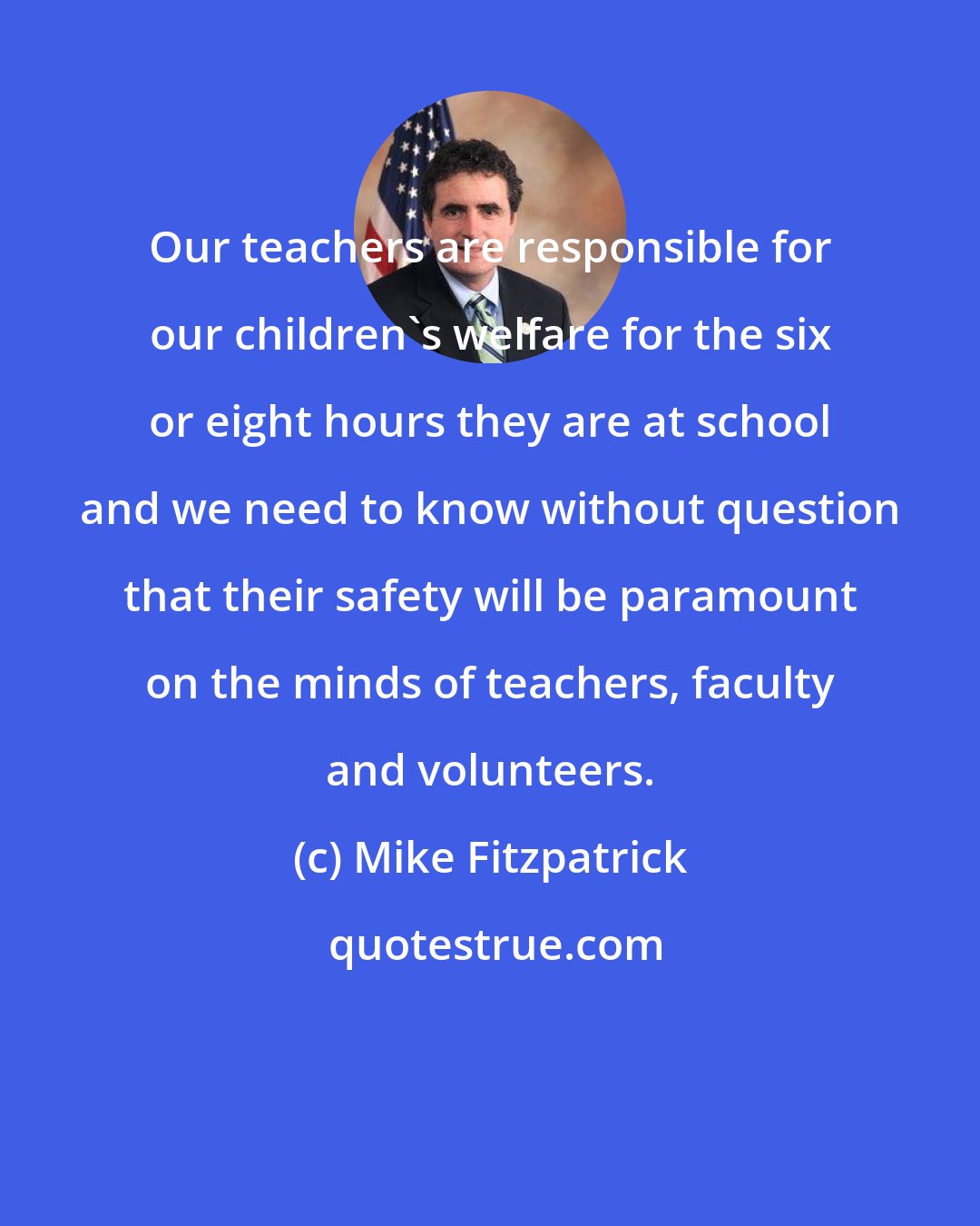 Mike Fitzpatrick: Our teachers are responsible for our children's welfare for the six or eight hours they are at school and we need to know without question that their safety will be paramount on the minds of teachers, faculty and volunteers.