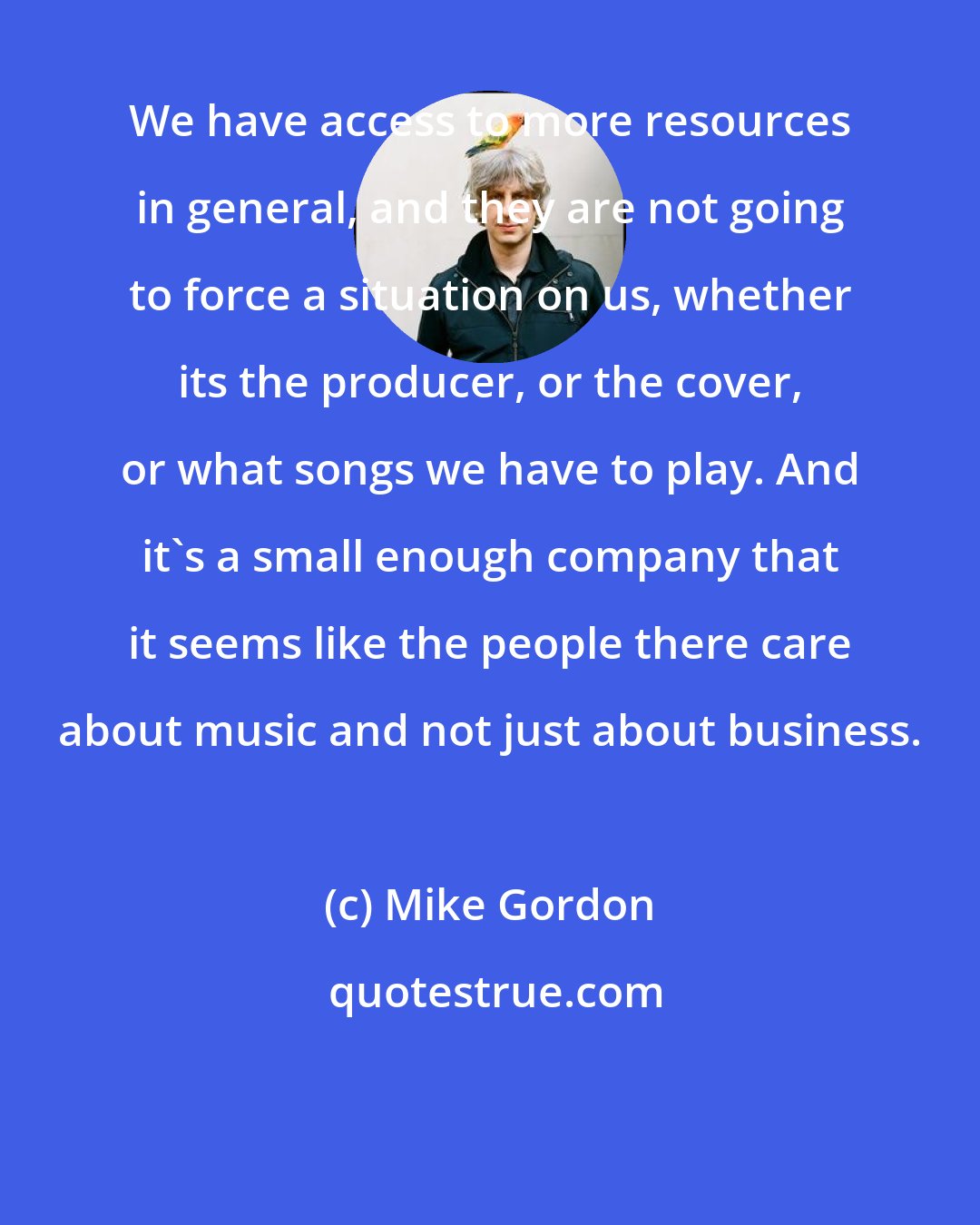 Mike Gordon: We have access to more resources in general, and they are not going to force a situation on us, whether its the producer, or the cover, or what songs we have to play. And it's a small enough company that it seems like the people there care about music and not just about business.