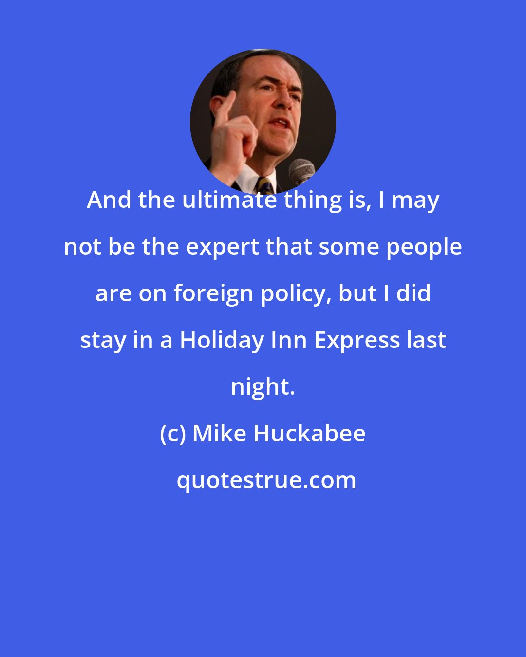 Mike Huckabee: And the ultimate thing is, I may not be the expert that some people are on foreign policy, but I did stay in a Holiday Inn Express last night.