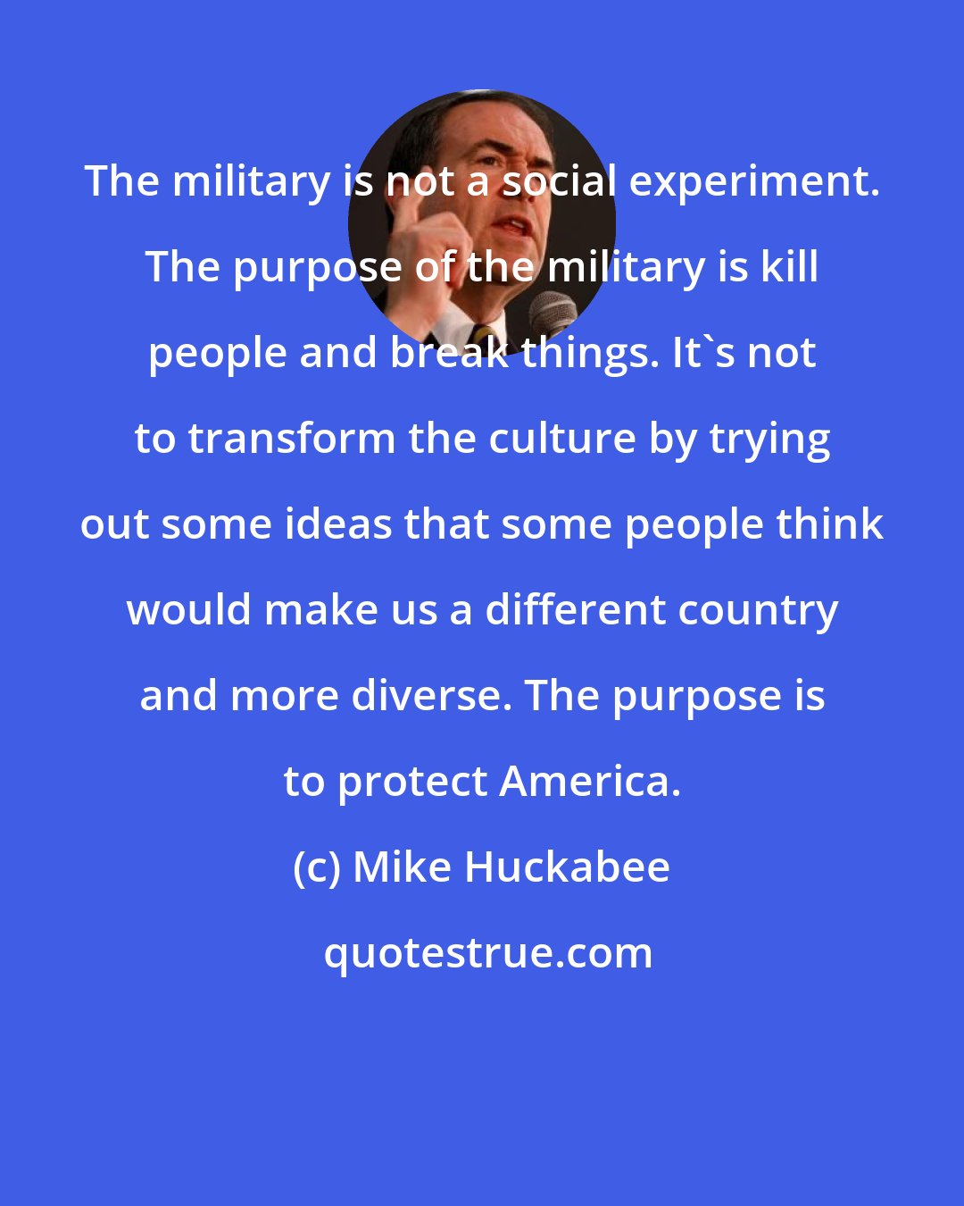 Mike Huckabee: The military is not a social experiment. The purpose of the military is kill people and break things. It's not to transform the culture by trying out some ideas that some people think would make us a different country and more diverse. The purpose is to protect America.