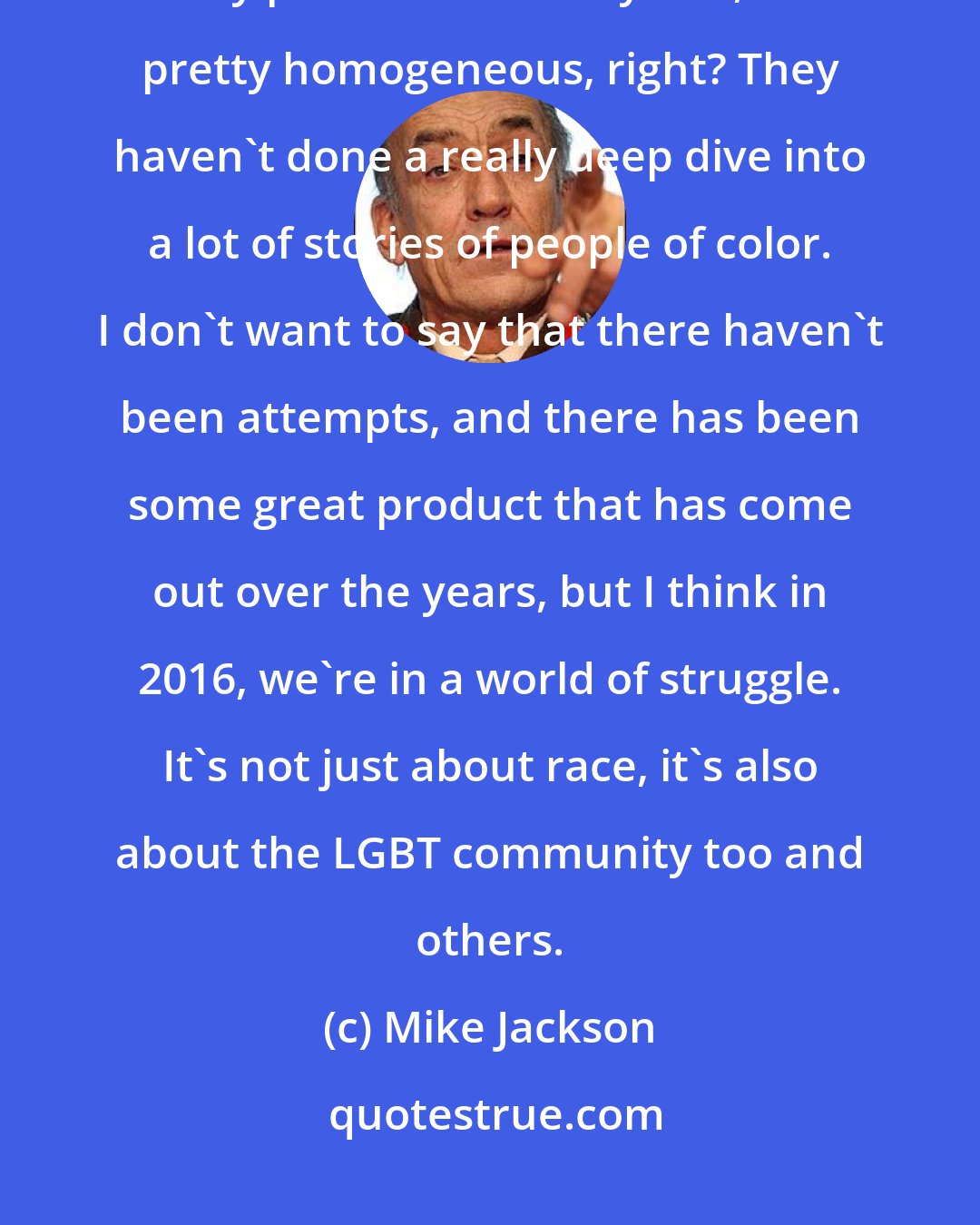 Mike Jackson: I think if you look at Hollywood as a whole and the type of content that they put out over the years, it's pretty homogeneous, right? They haven't done a really deep dive into a lot of stories of people of color. I don't want to say that there haven't been attempts, and there has been some great product that has come out over the years, but I think in 2016, we're in a world of struggle. It's not just about race, it's also about the LGBT community too and others.