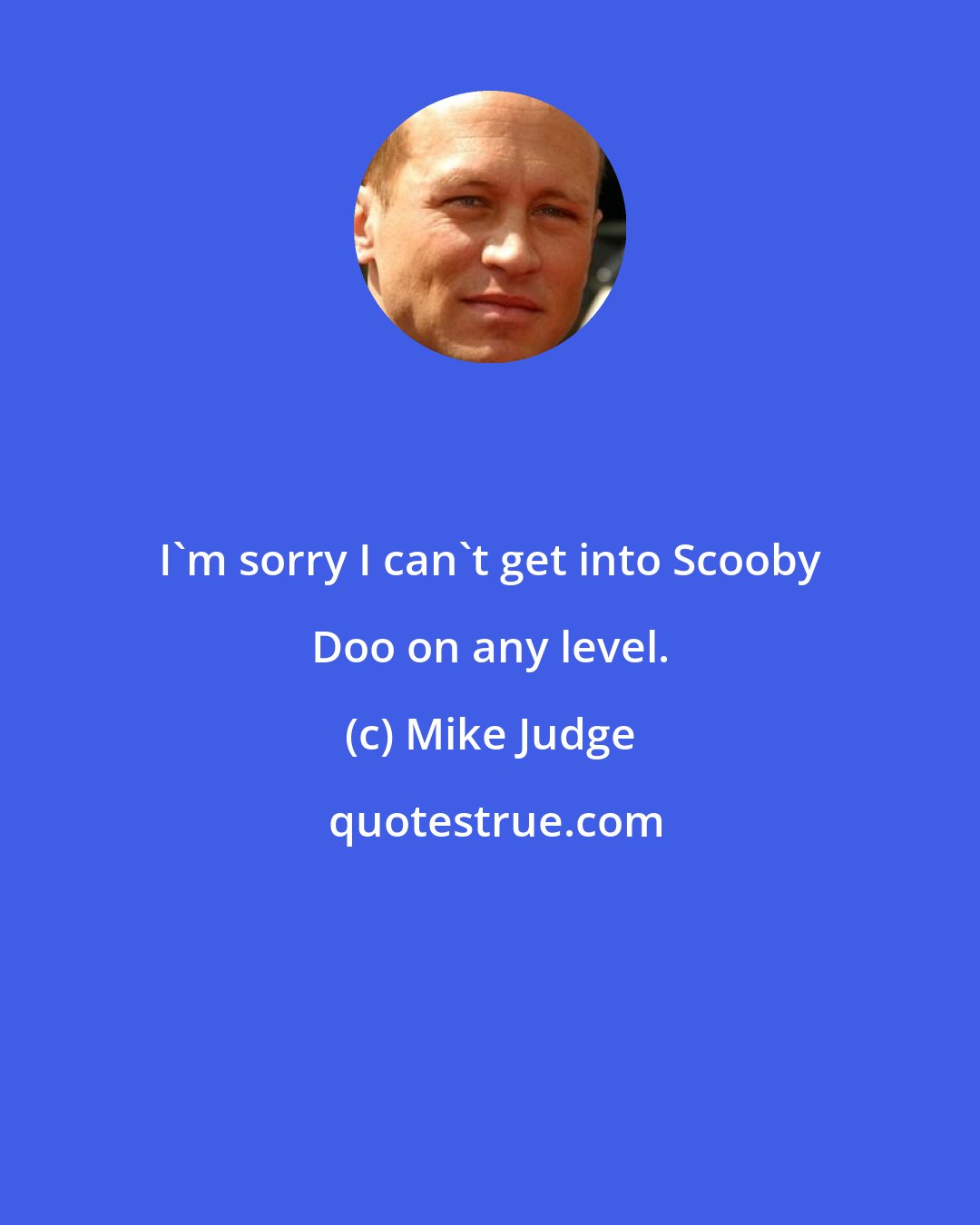 Mike Judge: I'm sorry I can't get into Scooby Doo on any level.