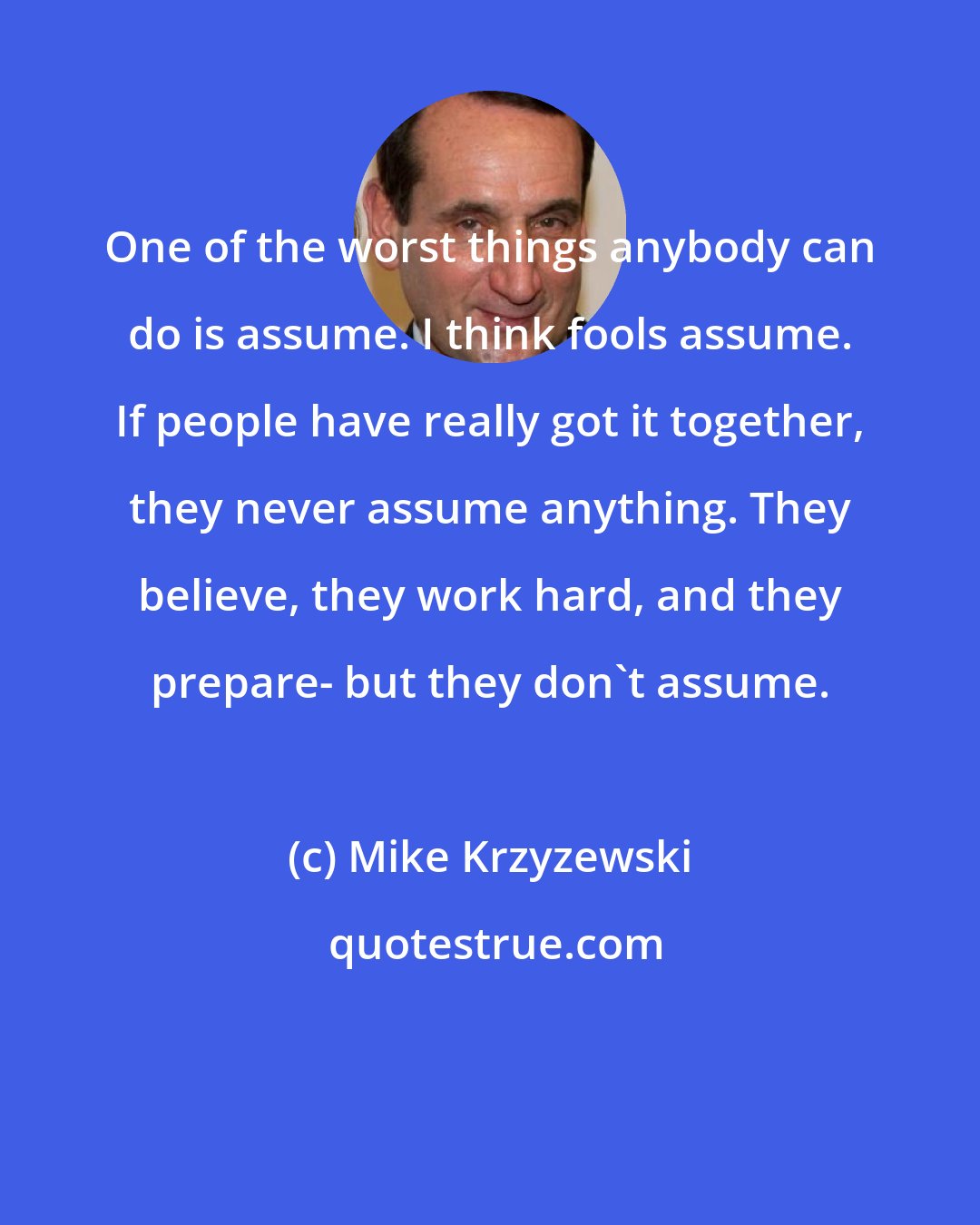 Mike Krzyzewski: One of the worst things anybody can do is assume. I think fools assume. If people have really got it together, they never assume anything. They believe, they work hard, and they prepare- but they don't assume.