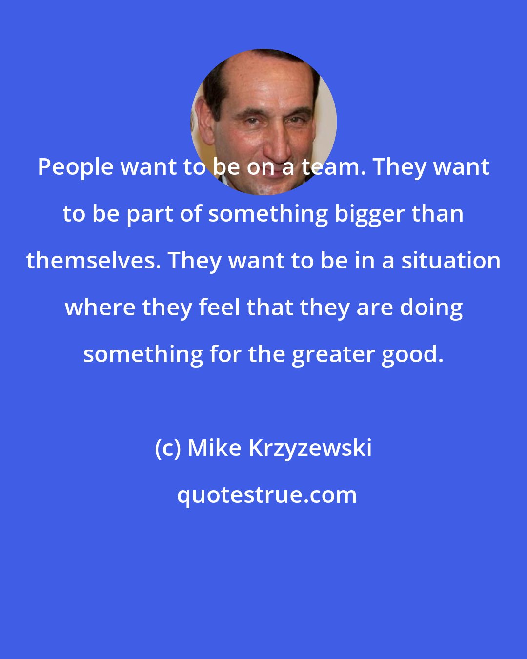 Mike Krzyzewski: People want to be on a team. They want to be part of something bigger than themselves. They want to be in a situation where they feel that they are doing something for the greater good.