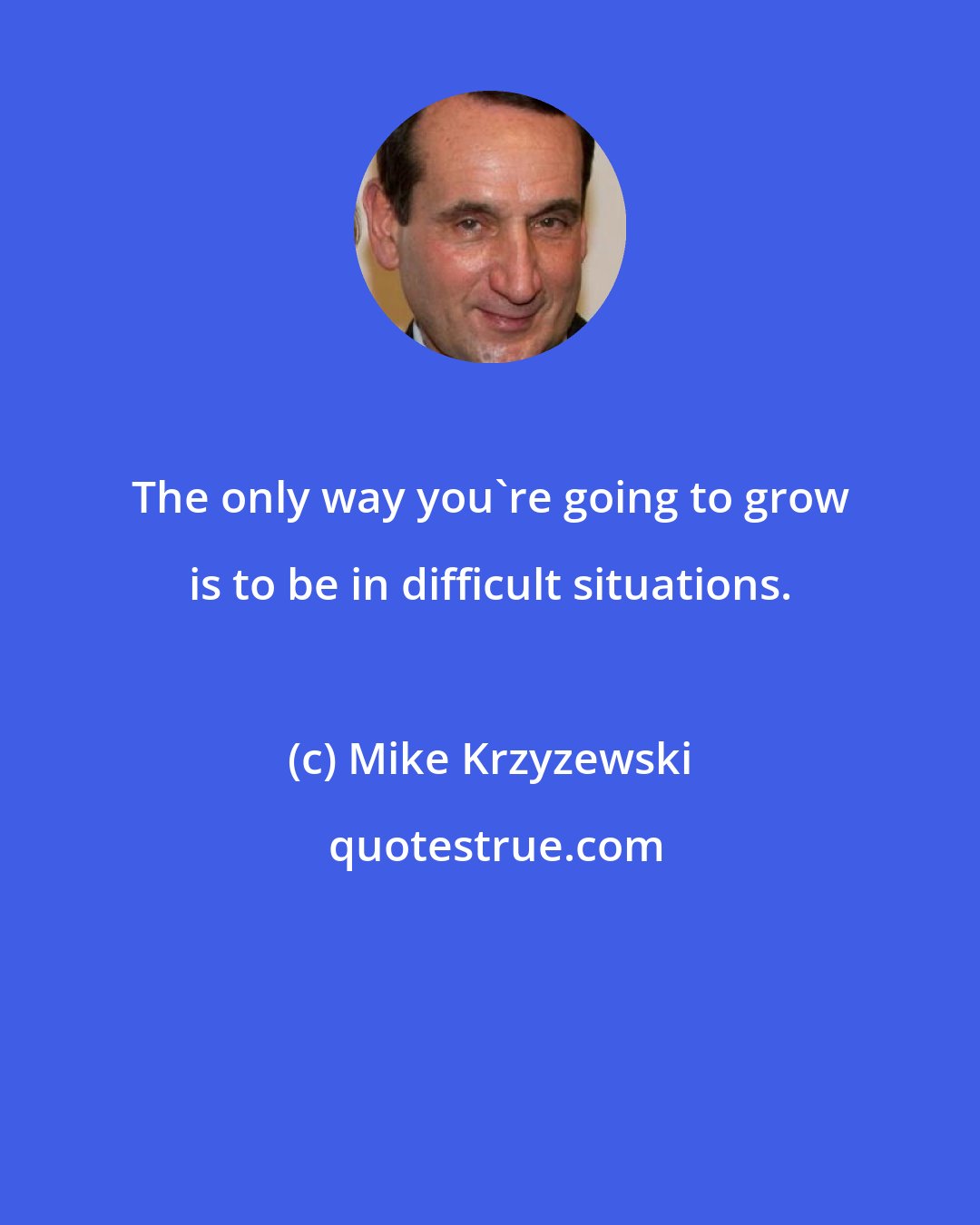 Mike Krzyzewski: The only way you're going to grow is to be in difficult situations.