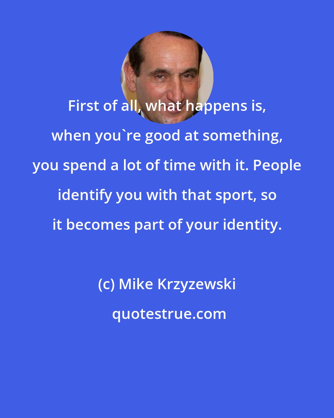 Mike Krzyzewski: First of all, what happens is, when you're good at something, you spend a lot of time with it. People identify you with that sport, so it becomes part of your identity.