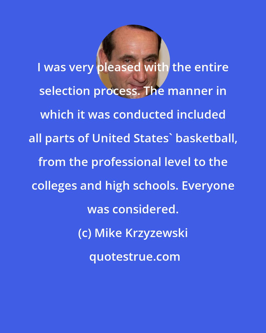 Mike Krzyzewski: I was very pleased with the entire selection process. The manner in which it was conducted included all parts of United States' basketball, from the professional level to the colleges and high schools. Everyone was considered.
