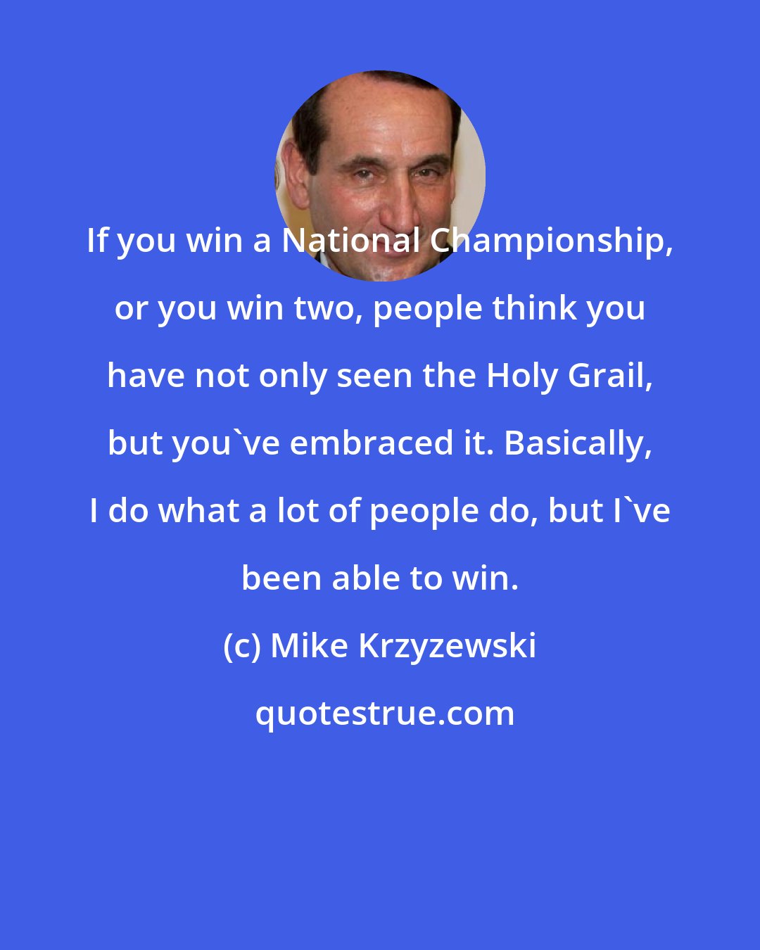 Mike Krzyzewski: If you win a National Championship, or you win two, people think you have not only seen the Holy Grail, but you've embraced it. Basically, I do what a lot of people do, but I've been able to win.
