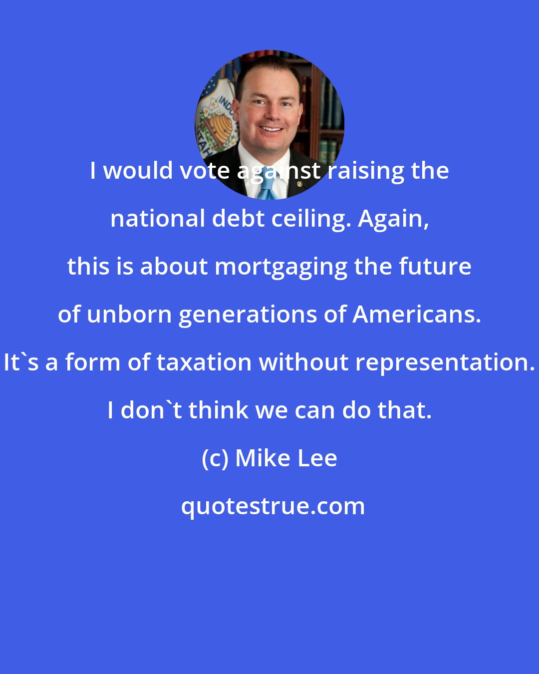 Mike Lee: I would vote against raising the national debt ceiling. Again, this is about mortgaging the future of unborn generations of Americans. It's a form of taxation without representation. I don't think we can do that.