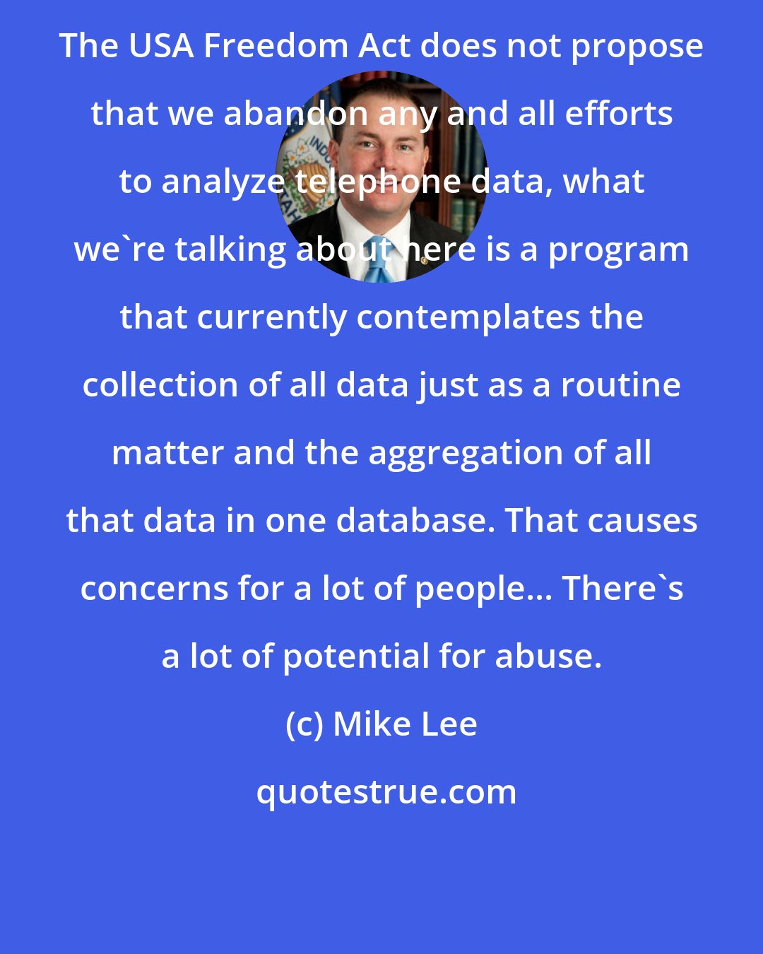 Mike Lee: The USA Freedom Act does not propose that we abandon any and all efforts to analyze telephone data, what we're talking about here is a program that currently contemplates the collection of all data just as a routine matter and the aggregation of all that data in one database. That causes concerns for a lot of people... There's a lot of potential for abuse.