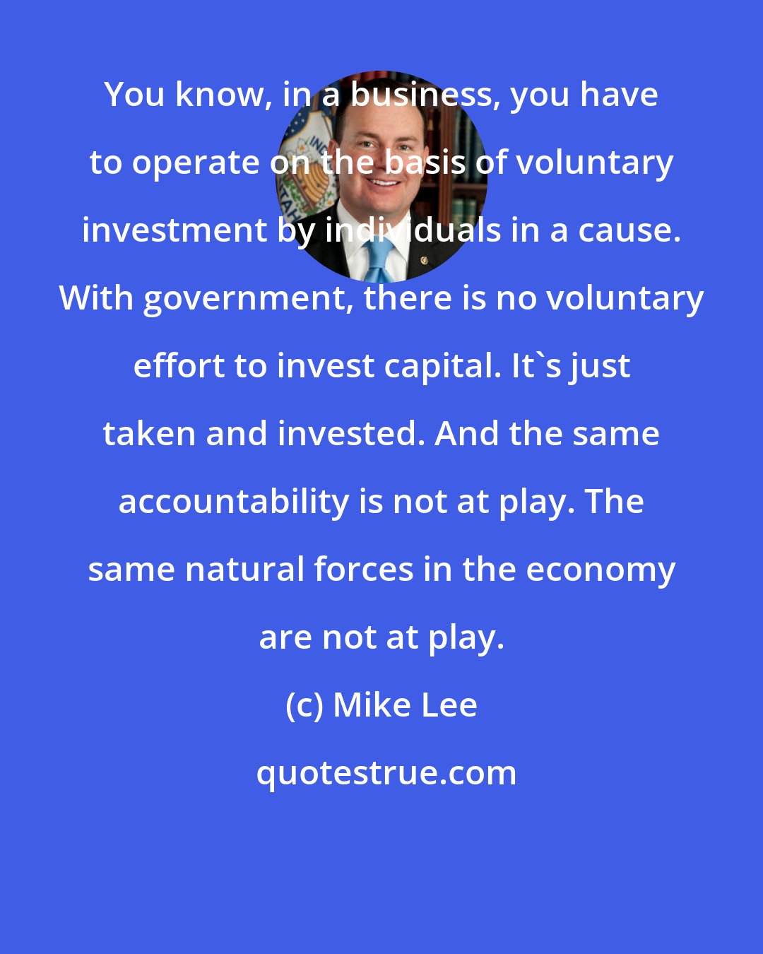 Mike Lee: You know, in a business, you have to operate on the basis of voluntary investment by individuals in a cause. With government, there is no voluntary effort to invest capital. It's just taken and invested. And the same accountability is not at play. The same natural forces in the economy are not at play.