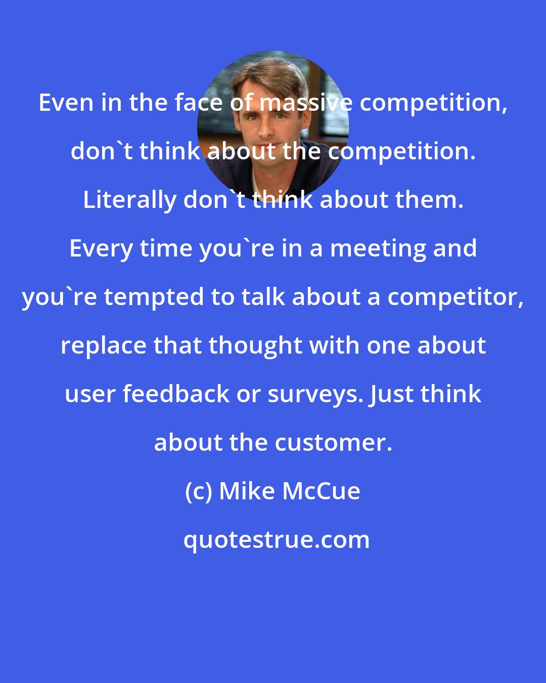 Mike McCue: Even in the face of massive competition, don't think about the competition. Literally don't think about them. Every time you're in a meeting and you're tempted to talk about a competitor, replace that thought with one about user feedback or surveys. Just think about the customer.