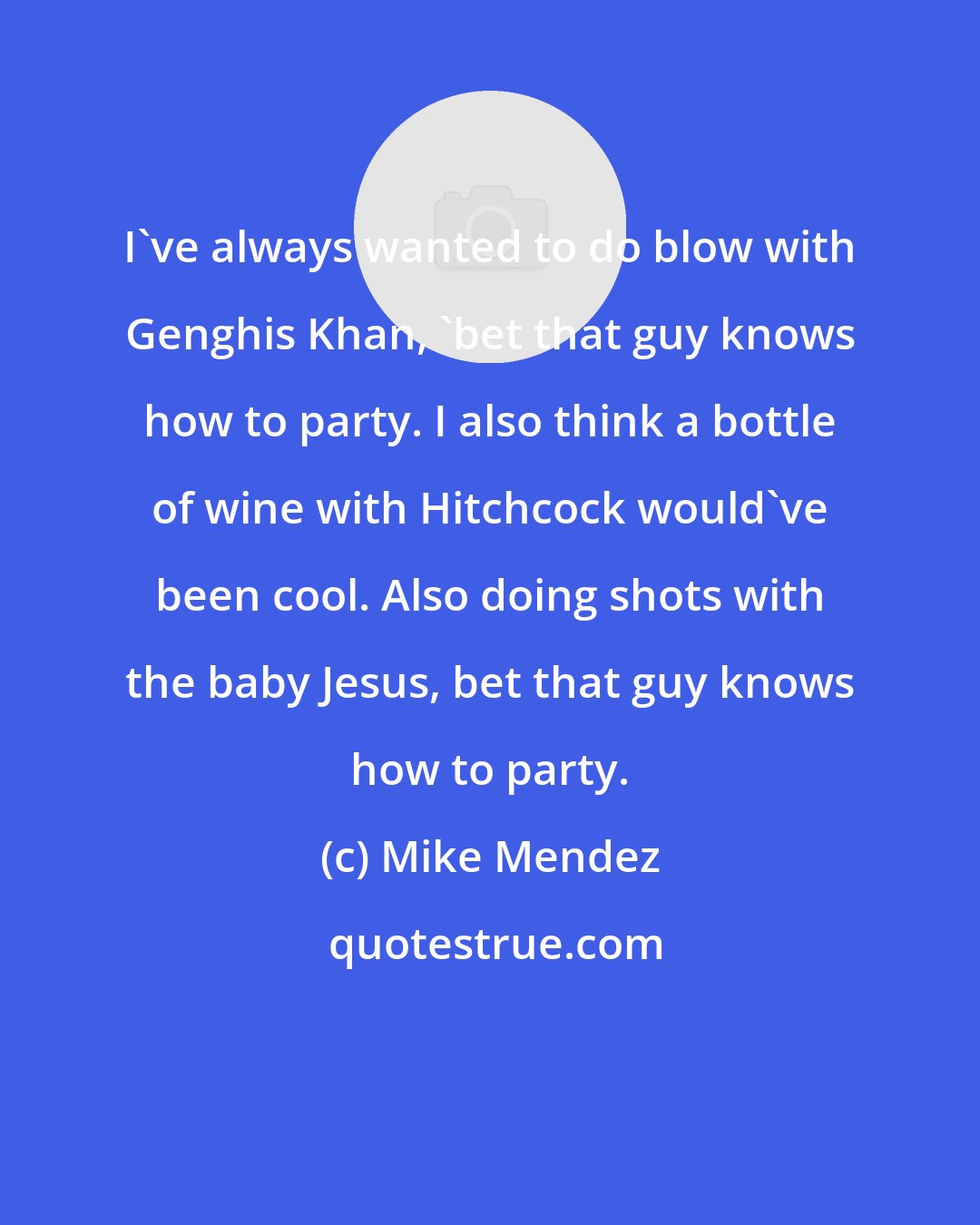 Mike Mendez: I've always wanted to do blow with Genghis Khan, 'bet that guy knows how to party. I also think a bottle of wine with Hitchcock would've been cool. Also doing shots with the baby Jesus, bet that guy knows how to party.