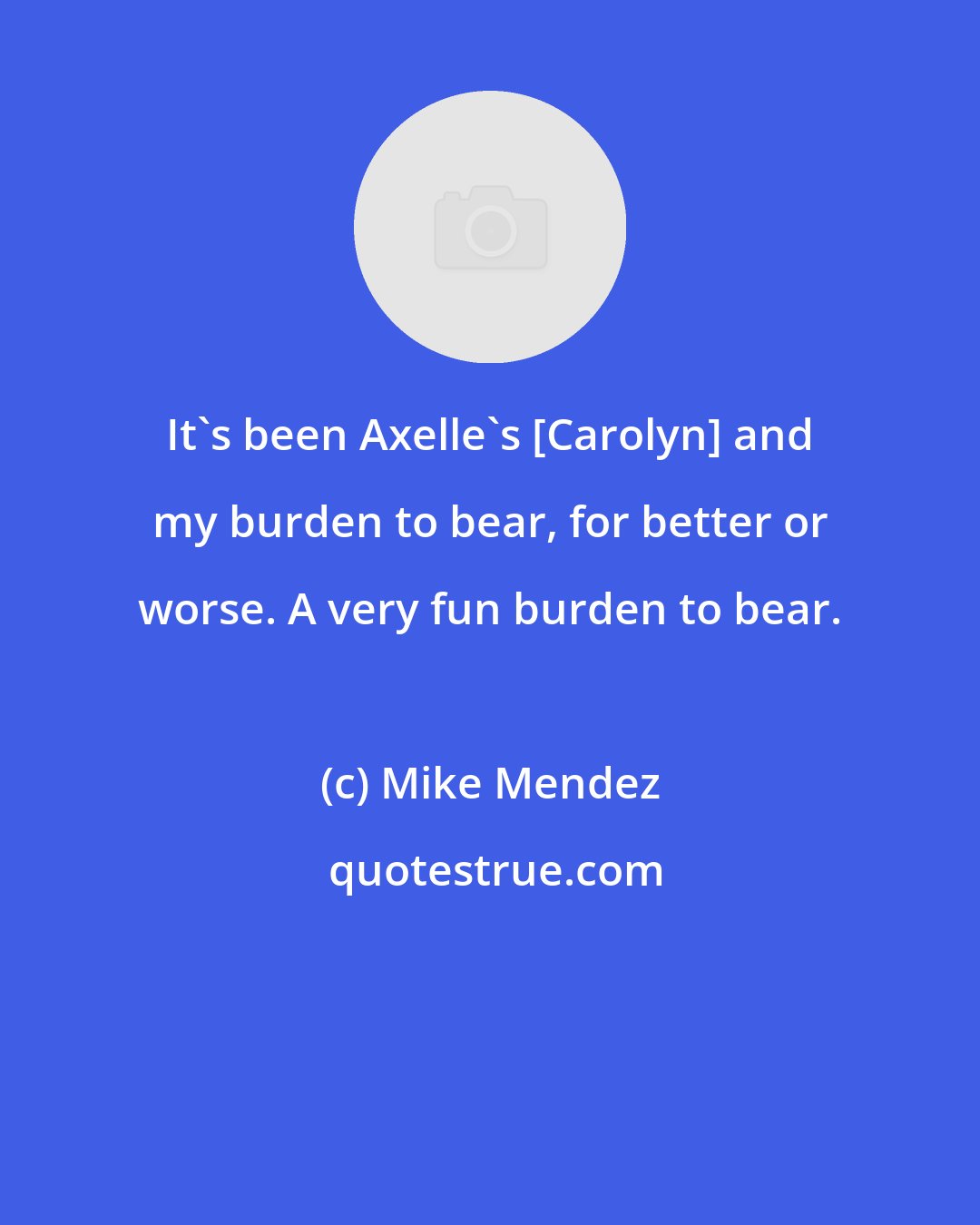 Mike Mendez: It's been Axelle's [Carolyn] and my burden to bear, for better or worse. A very fun burden to bear.