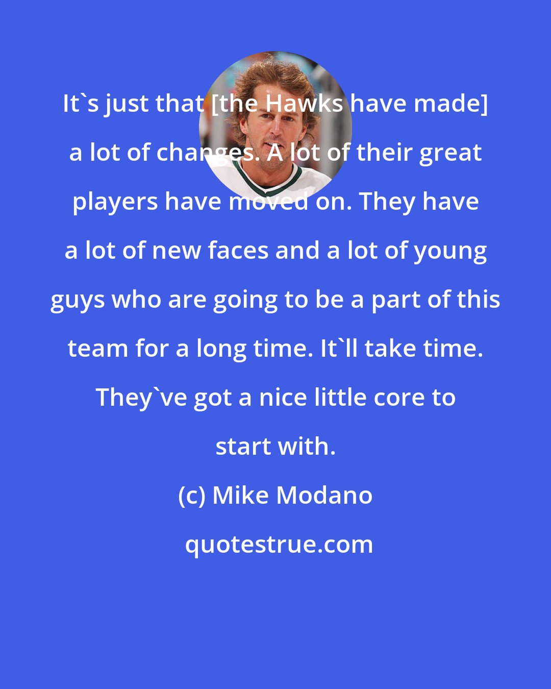 Mike Modano: It's just that [the Hawks have made] a lot of changes. A lot of their great players have moved on. They have a lot of new faces and a lot of young guys who are going to be a part of this team for a long time. It'll take time. They've got a nice little core to start with.