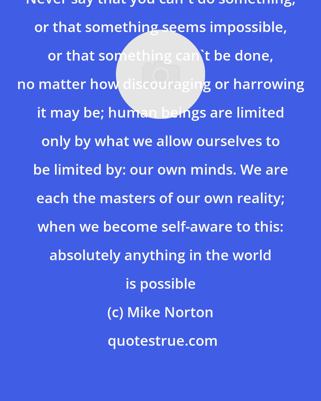 Mike Norton: Never say that you can't do something, or that something seems impossible, or that something can't be done, no matter how discouraging or harrowing it may be; human beings are limited only by what we allow ourselves to be limited by: our own minds. We are each the masters of our own reality; when we become self-aware to this: absolutely anything in the world is possible