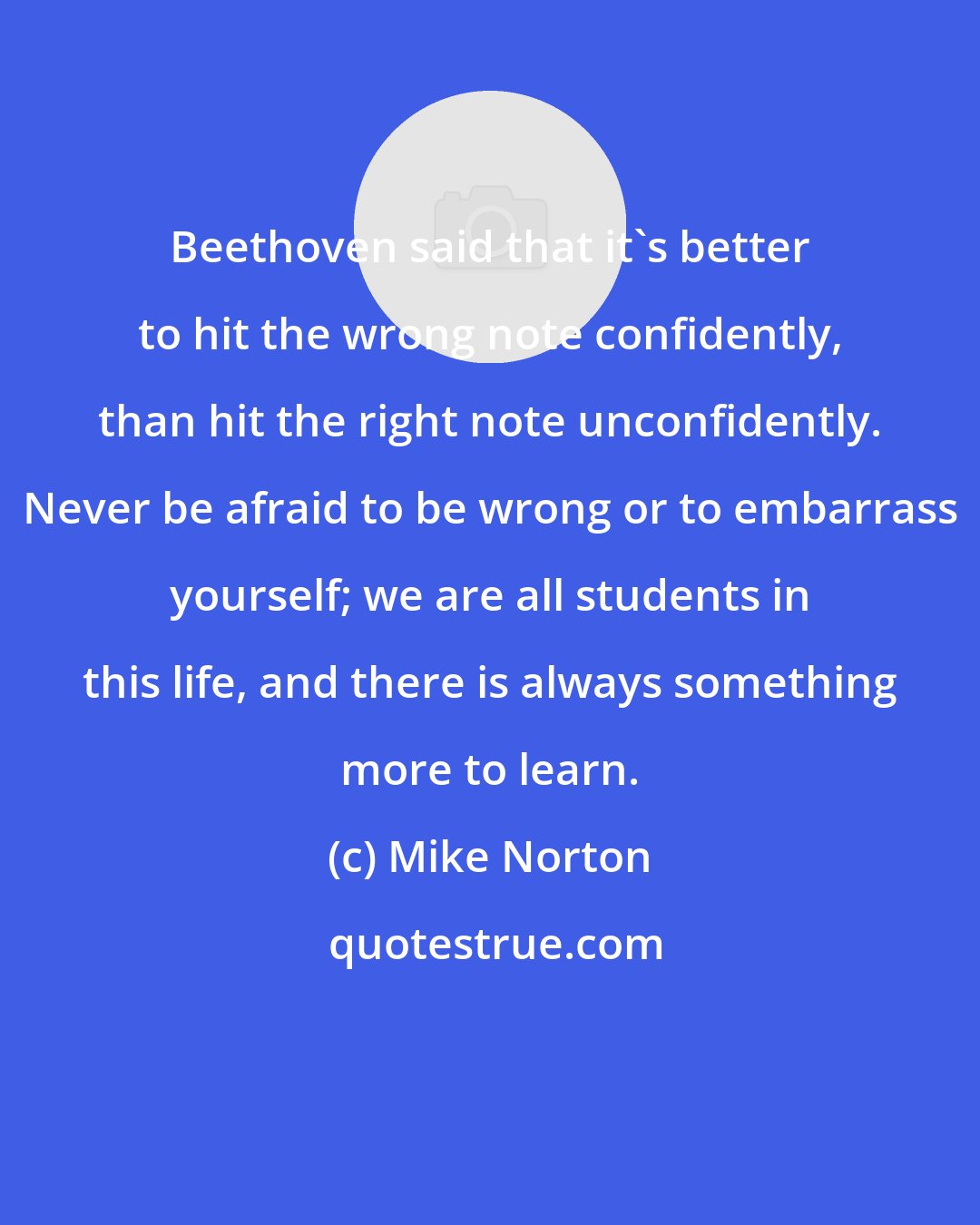 Mike Norton: Beethoven said that it's better to hit the wrong note confidently, than hit the right note unconfidently. Never be afraid to be wrong or to embarrass yourself; we are all students in this life, and there is always something more to learn.