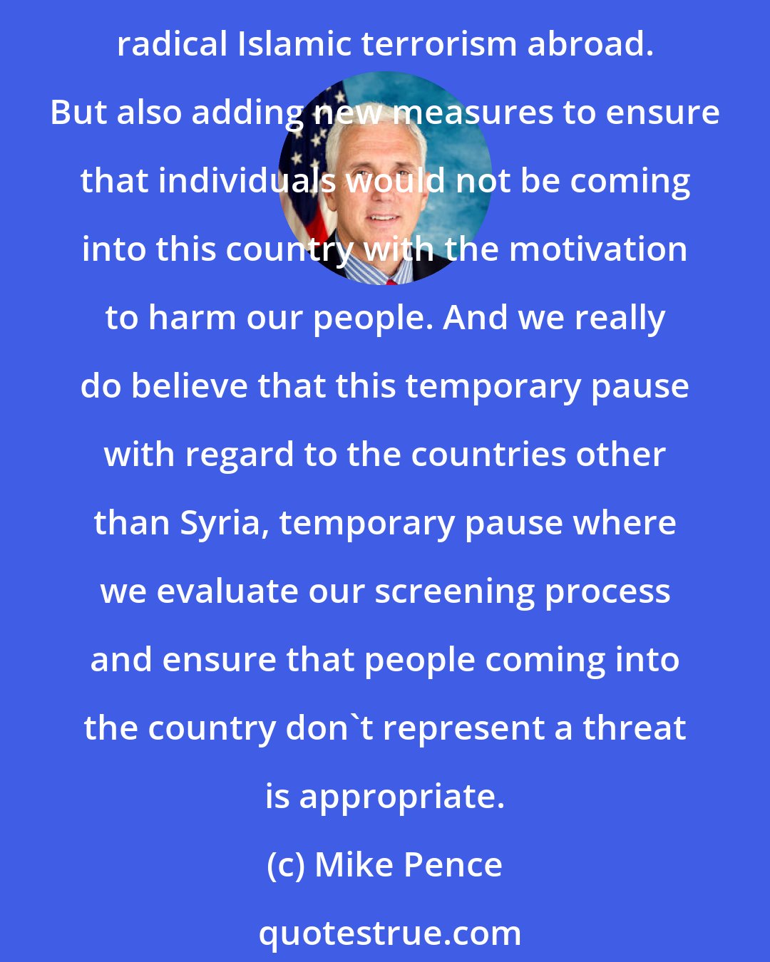 Mike Pence: We are in a struggle against radical Islamic terrorism, al-Qaida and ISIS. The president, in his campaign for office, made it clear that he would make a priority of confronting radical Islamic terrorism abroad. But also adding new measures to ensure that individuals would not be coming into this country with the motivation to harm our people. And we really do believe that this temporary pause with regard to the countries other than Syria, temporary pause where we evaluate our screening process and ensure that people coming into the country don't represent a threat is appropriate.