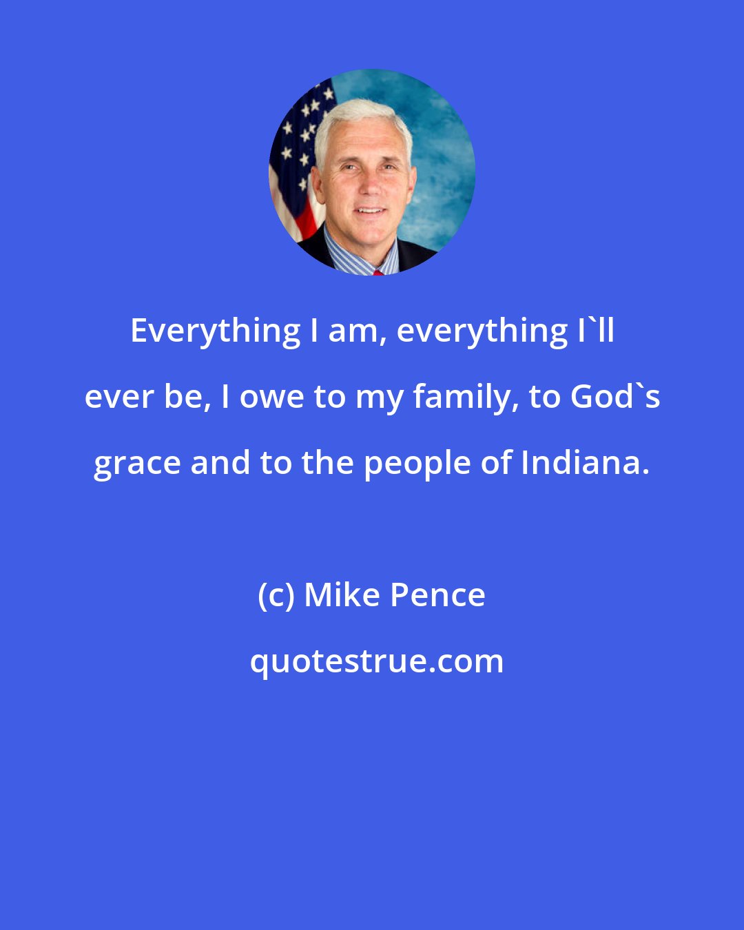 Mike Pence: Everything I am, everything I'll ever be, I owe to my family, to God's grace and to the people of Indiana.