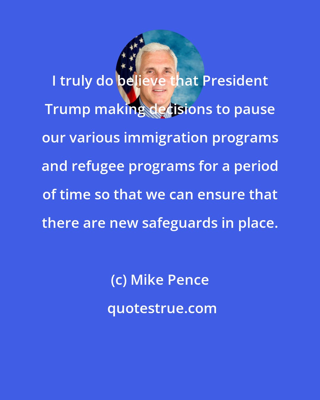 Mike Pence: I truly do believe that President Trump making decisions to pause our various immigration programs and refugee programs for a period of time so that we can ensure that there are new safeguards in place.