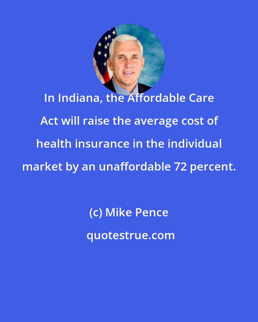 Mike Pence: In Indiana, the Affordable Care Act will raise the average cost of health insurance in the individual market by an unaffordable 72 percent.