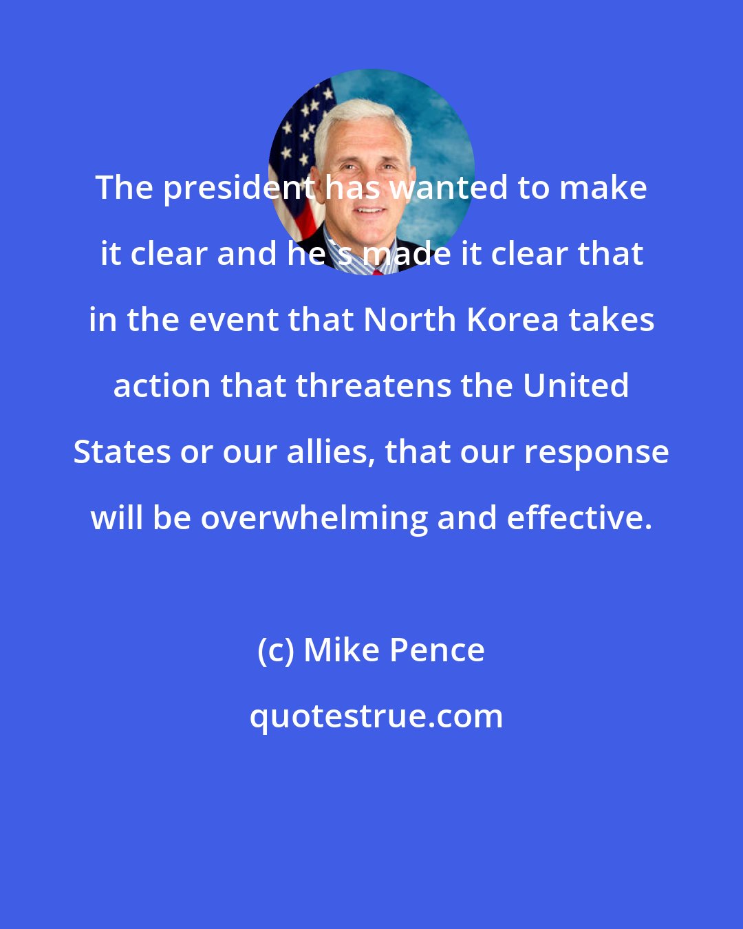 Mike Pence: The president has wanted to make it clear and he's made it clear that in the event that North Korea takes action that threatens the United States or our allies, that our response will be overwhelming and effective.