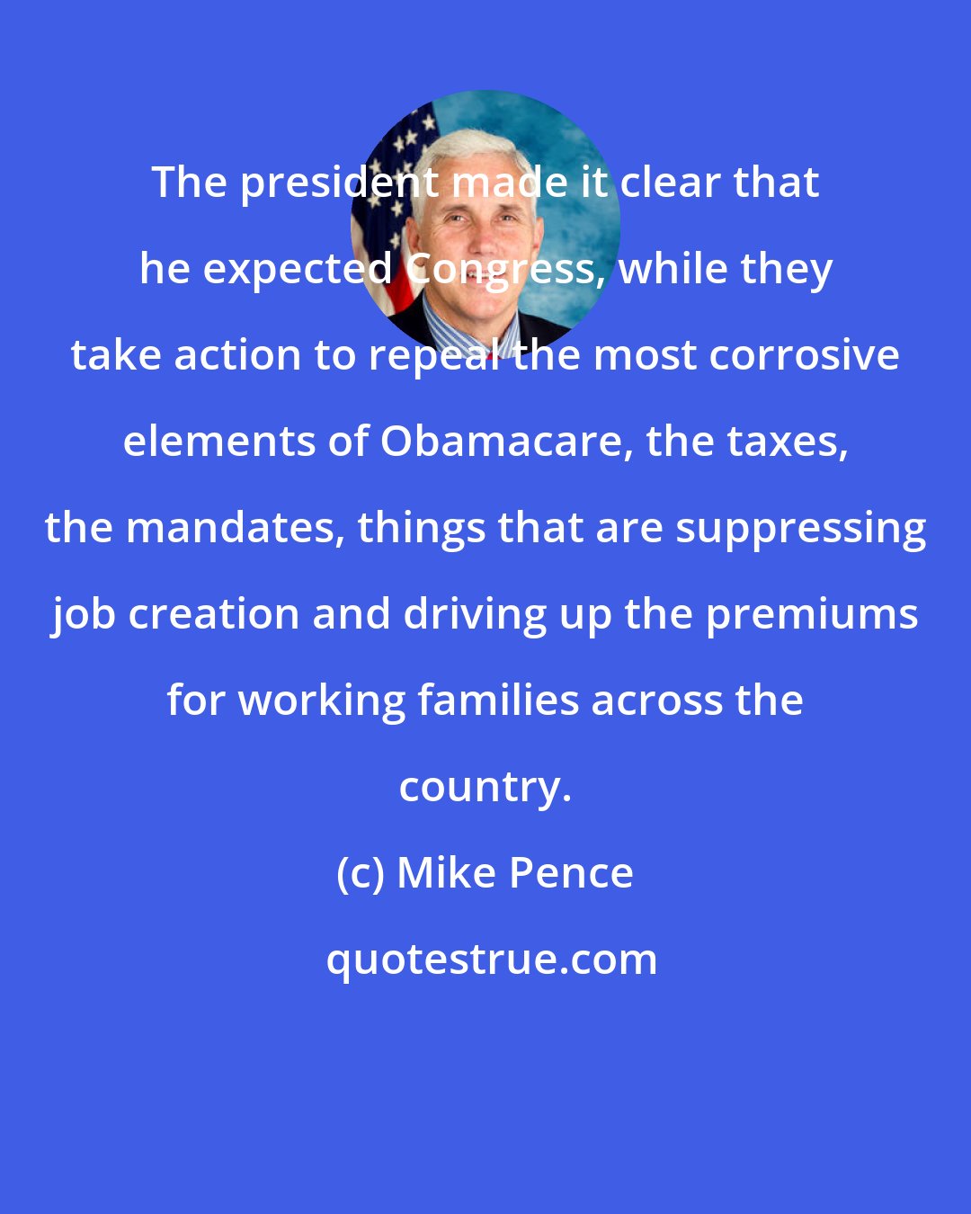 Mike Pence: The president made it clear that he expected Congress, while they take action to repeal the most corrosive elements of Obamacare, the taxes, the mandates, things that are suppressing job creation and driving up the premiums for working families across the country.