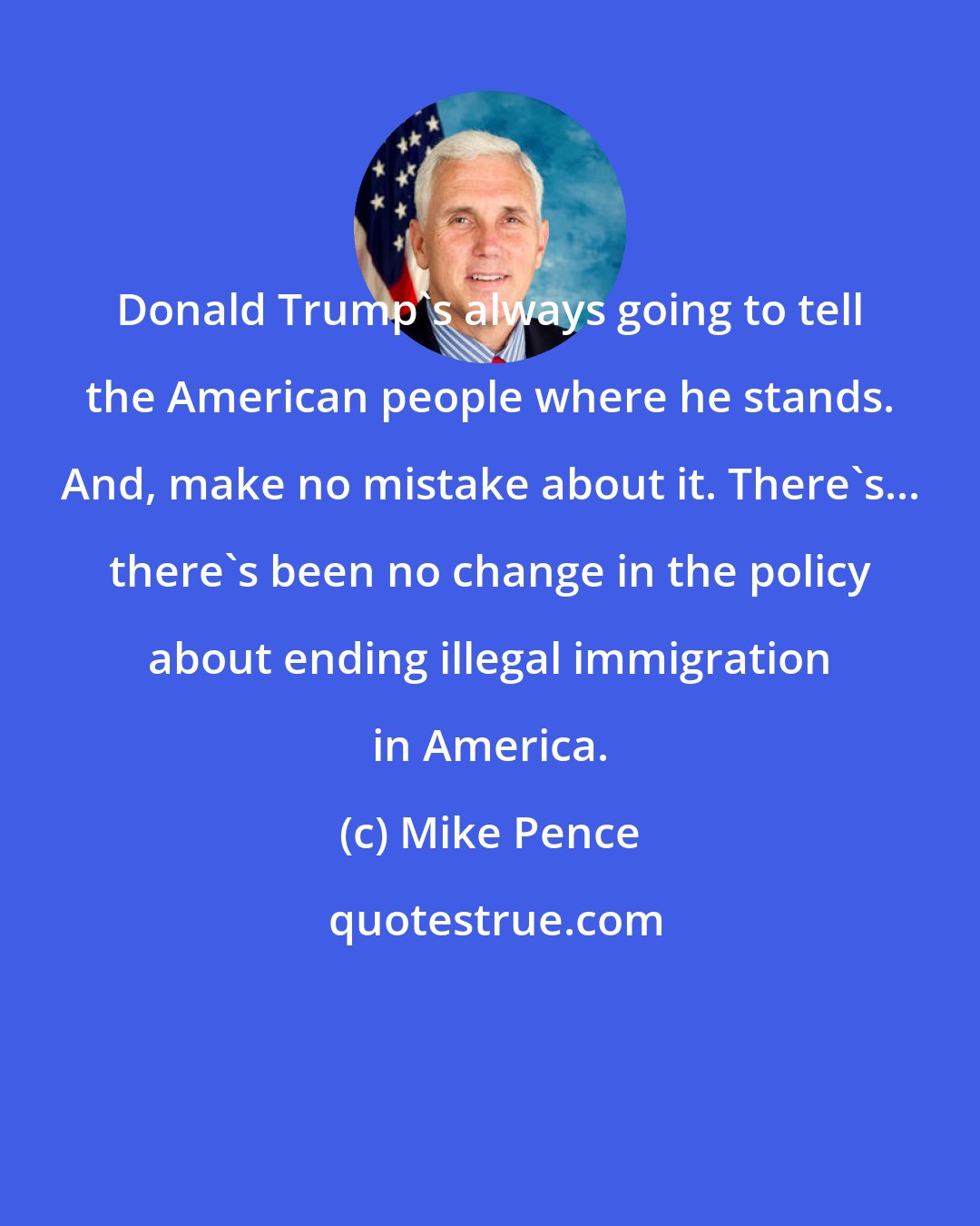 Mike Pence: Donald Trump's always going to tell the American people where he stands. And, make no mistake about it. There's... there's been no change in the policy about ending illegal immigration in America.