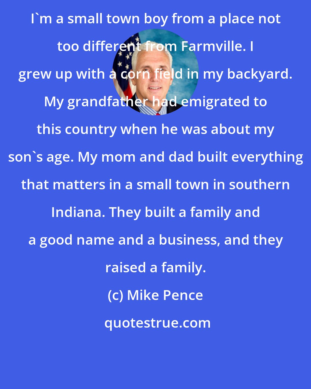 Mike Pence: I'm a small town boy from a place not too different from Farmville. I grew up with a corn field in my backyard. My grandfather had emigrated to this country when he was about my son's age. My mom and dad built everything that matters in a small town in southern Indiana. They built a family and a good name and a business, and they raised a family.