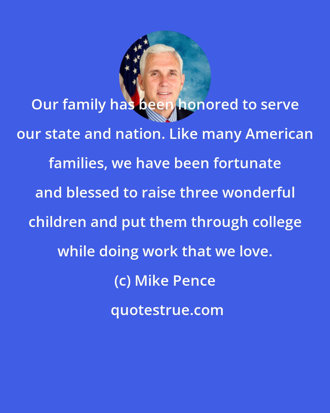 Mike Pence: Our family has been honored to serve our state and nation. Like many American families, we have been fortunate and blessed to raise three wonderful children and put them through college while doing work that we love.