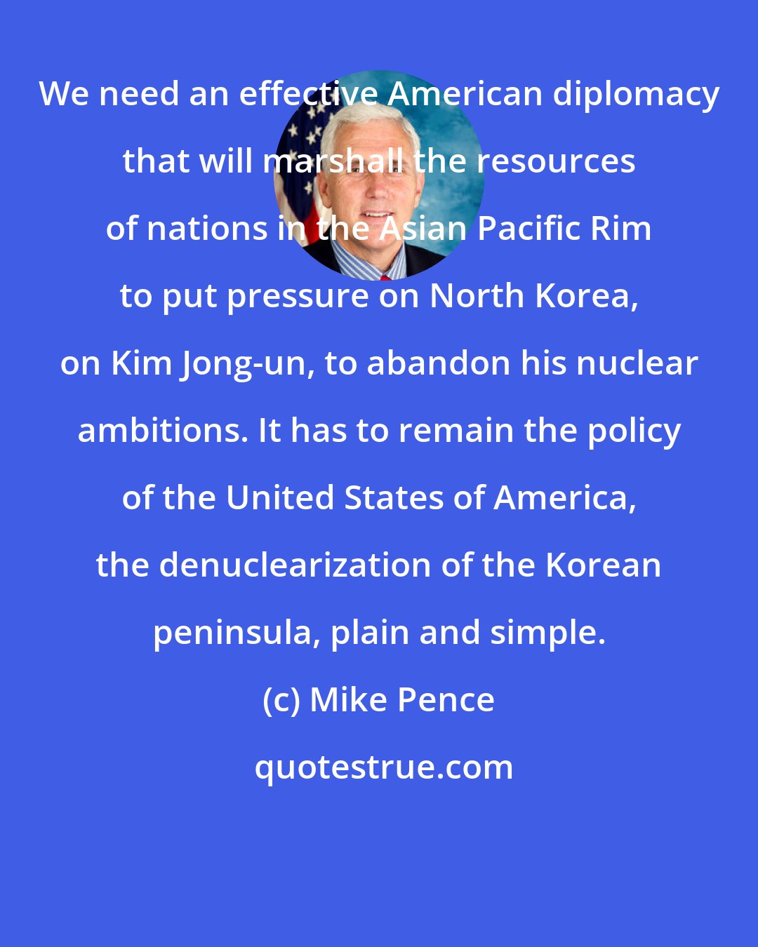 Mike Pence: We need an effective American diplomacy that will marshall the resources of nations in the Asian Pacific Rim to put pressure on North Korea, on Kim Jong-un, to abandon his nuclear ambitions. It has to remain the policy of the United States of America, the denuclearization of the Korean peninsula, plain and simple.