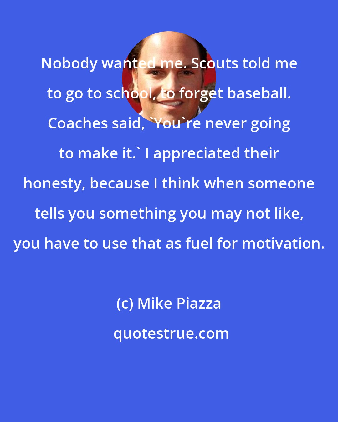 Mike Piazza: Nobody wanted me. Scouts told me to go to school, to forget baseball. Coaches said, 'You're never going to make it.' I appreciated their honesty, because I think when someone tells you something you may not like, you have to use that as fuel for motivation.