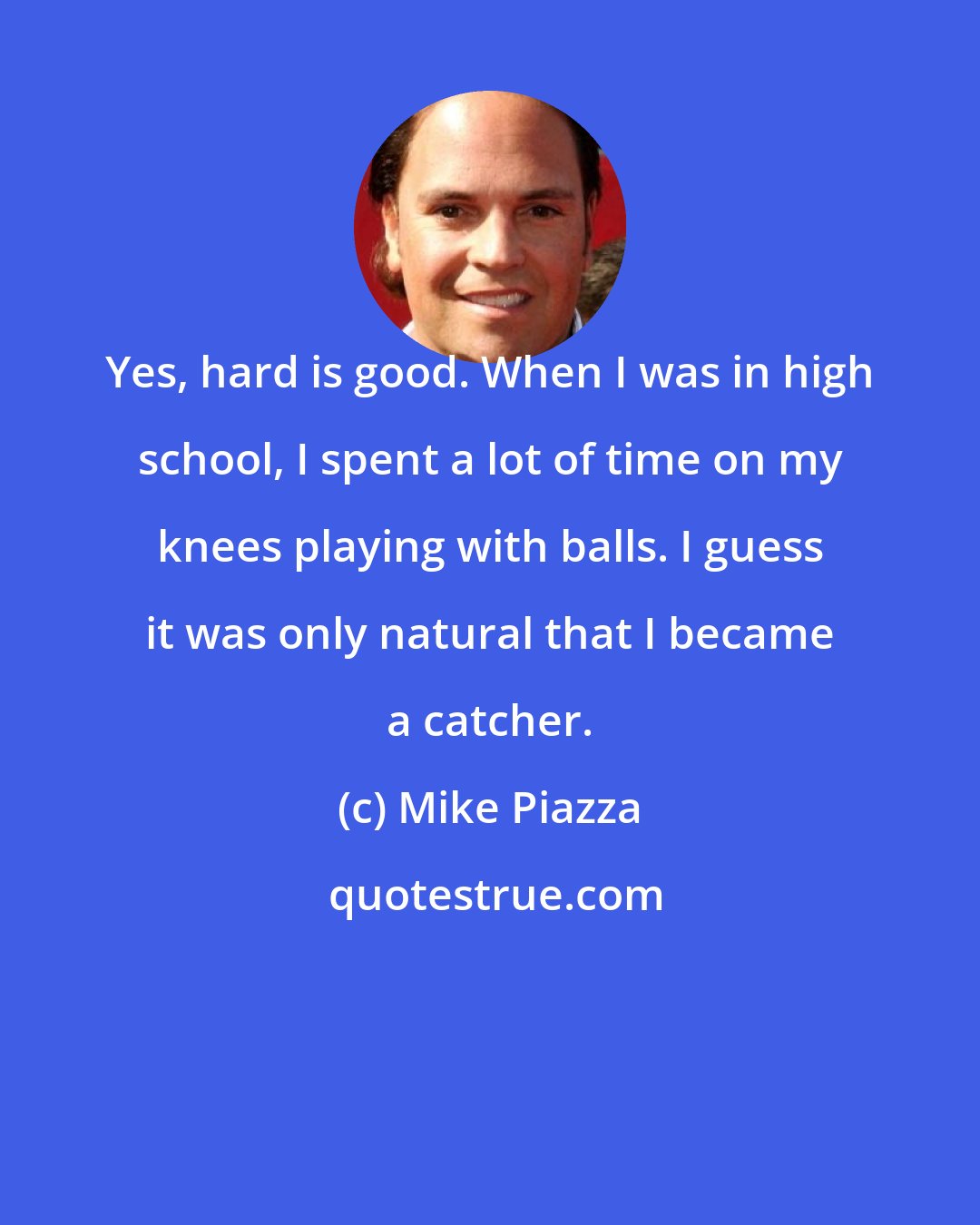 Mike Piazza: Yes, hard is good. When I was in high school, I spent a lot of time on my knees playing with balls. I guess it was only natural that I became a catcher.