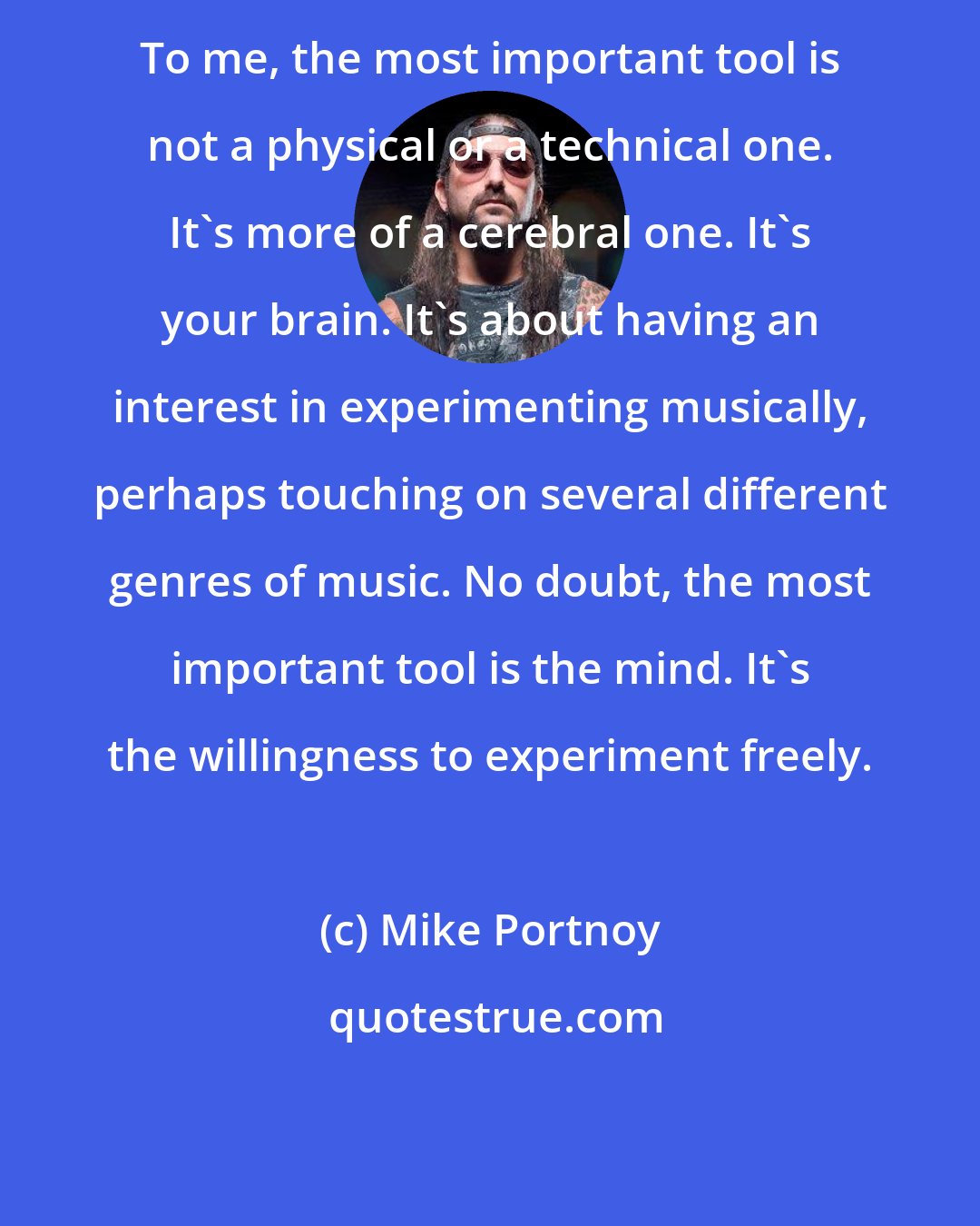 Mike Portnoy: To me, the most important tool is not a physical or a technical one. It's more of a cerebral one. It's your brain. It's about having an interest in experimenting musically, perhaps touching on several different genres of music. No doubt, the most important tool is the mind. It's the willingness to experiment freely.