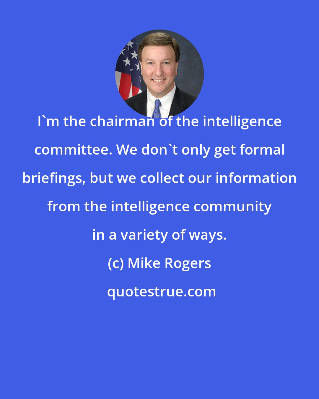 Mike Rogers: I'm the chairman of the intelligence committee. We don't only get formal briefings, but we collect our information from the intelligence community in a variety of ways.