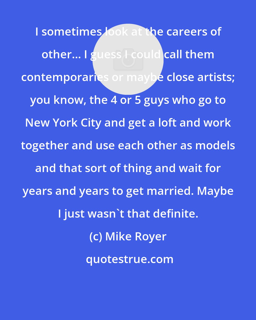 Mike Royer: I sometimes look at the careers of other... I guess I could call them contemporaries or maybe close artists; you know, the 4 or 5 guys who go to New York City and get a loft and work together and use each other as models and that sort of thing and wait for years and years to get married. Maybe I just wasn't that definite.