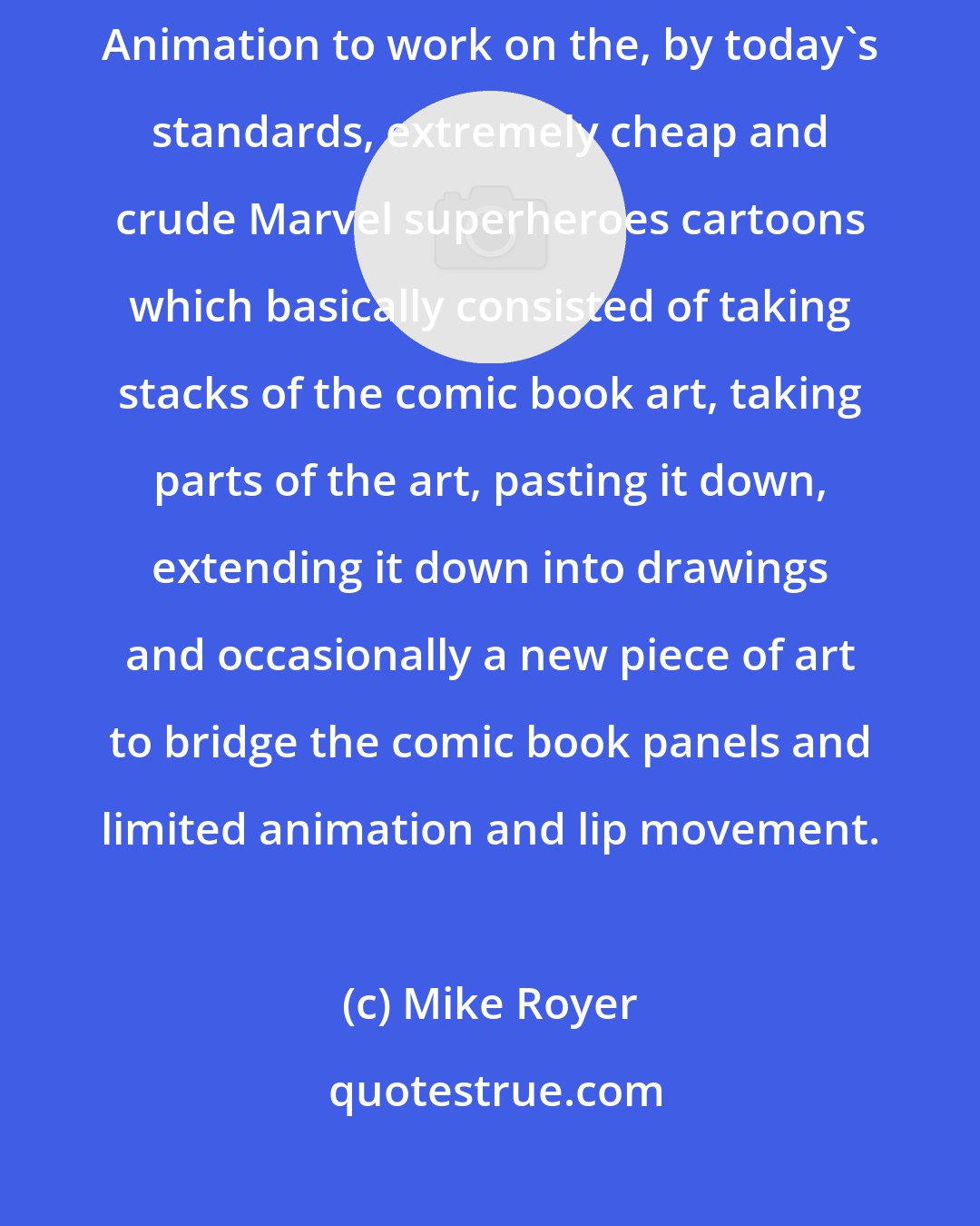 Mike Royer: I went into Hollywood and met Mike Aarons and went to Grantray-Lawrence Animation to work on the, by today's standards, extremely cheap and crude Marvel superheroes cartoons which basically consisted of taking stacks of the comic book art, taking parts of the art, pasting it down, extending it down into drawings and occasionally a new piece of art to bridge the comic book panels and limited animation and lip movement.