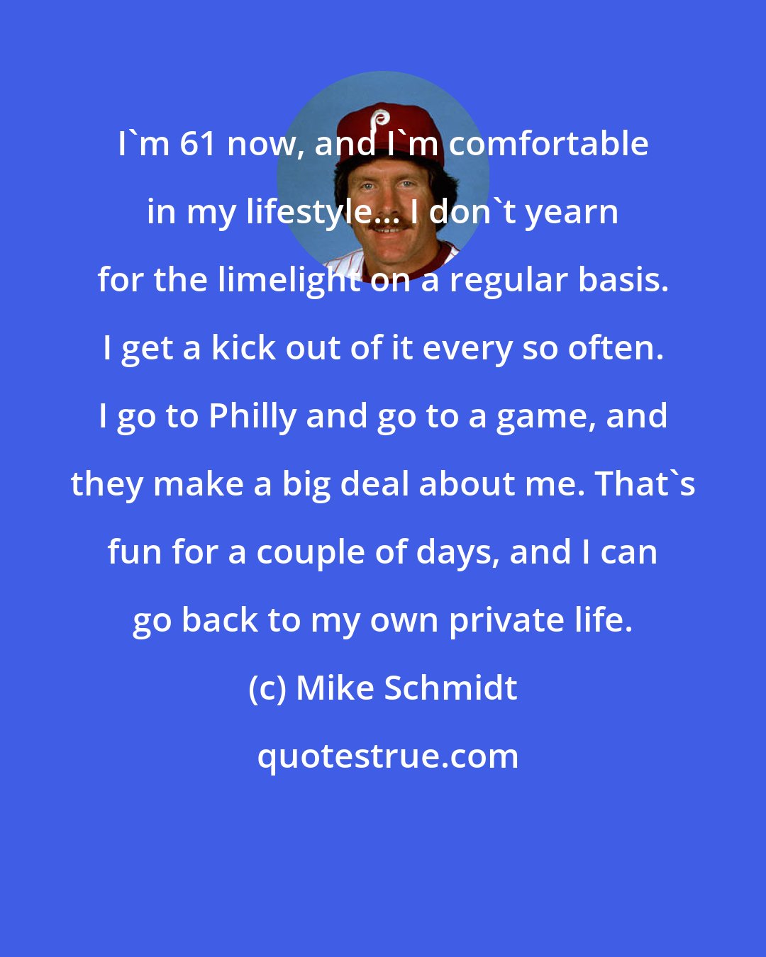 Mike Schmidt: I'm 61 now, and I'm comfortable in my lifestyle... I don't yearn for the limelight on a regular basis. I get a kick out of it every so often. I go to Philly and go to a game, and they make a big deal about me. That's fun for a couple of days, and I can go back to my own private life.