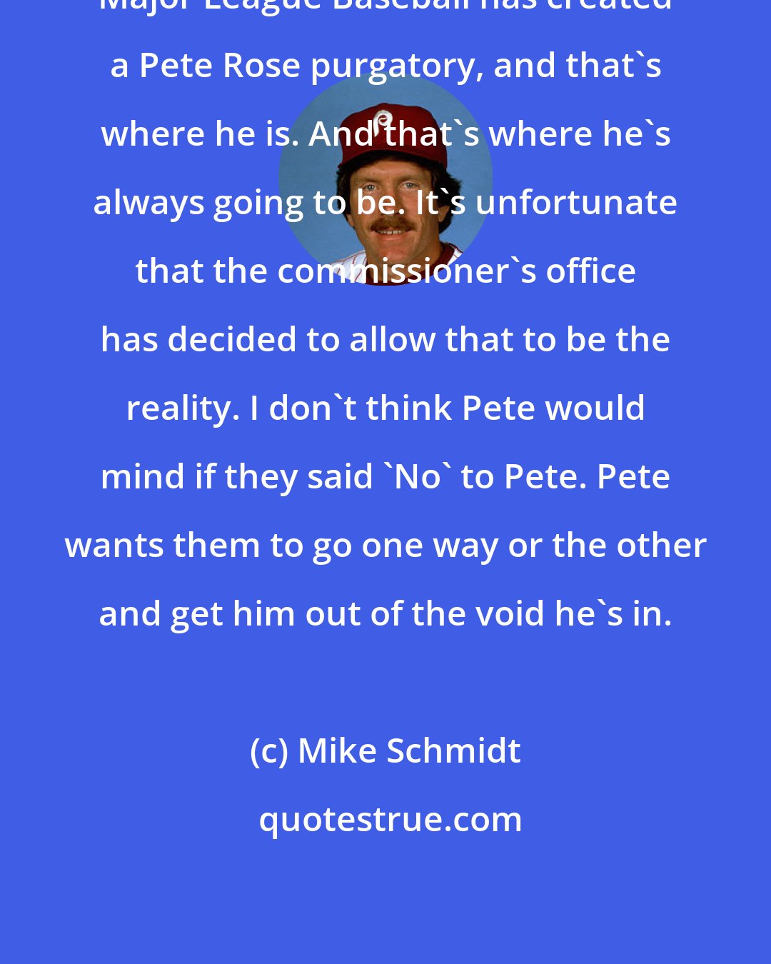 Mike Schmidt: Major League Baseball has created a Pete Rose purgatory, and that's where he is. And that's where he's always going to be. It's unfortunate that the commissioner's office has decided to allow that to be the reality. I don't think Pete would mind if they said 'No' to Pete. Pete wants them to go one way or the other and get him out of the void he's in.