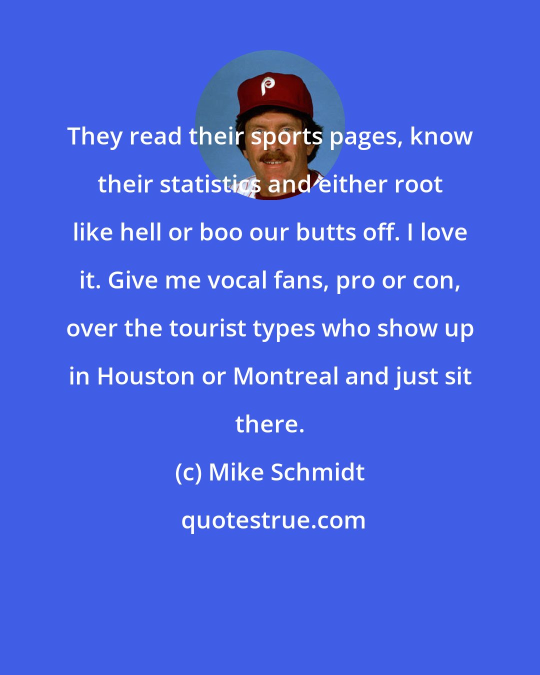 Mike Schmidt: They read their sports pages, know their statistics and either root like hell or boo our butts off. I love it. Give me vocal fans, pro or con, over the tourist types who show up in Houston or Montreal and just sit there.