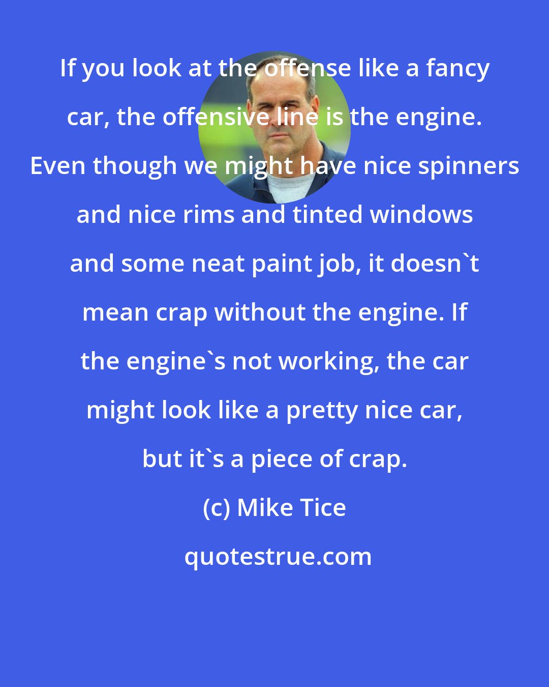 Mike Tice: If you look at the offense like a fancy car, the offensive line is the engine. Even though we might have nice spinners and nice rims and tinted windows and some neat paint job, it doesn't mean crap without the engine. If the engine's not working, the car might look like a pretty nice car, but it's a piece of crap.