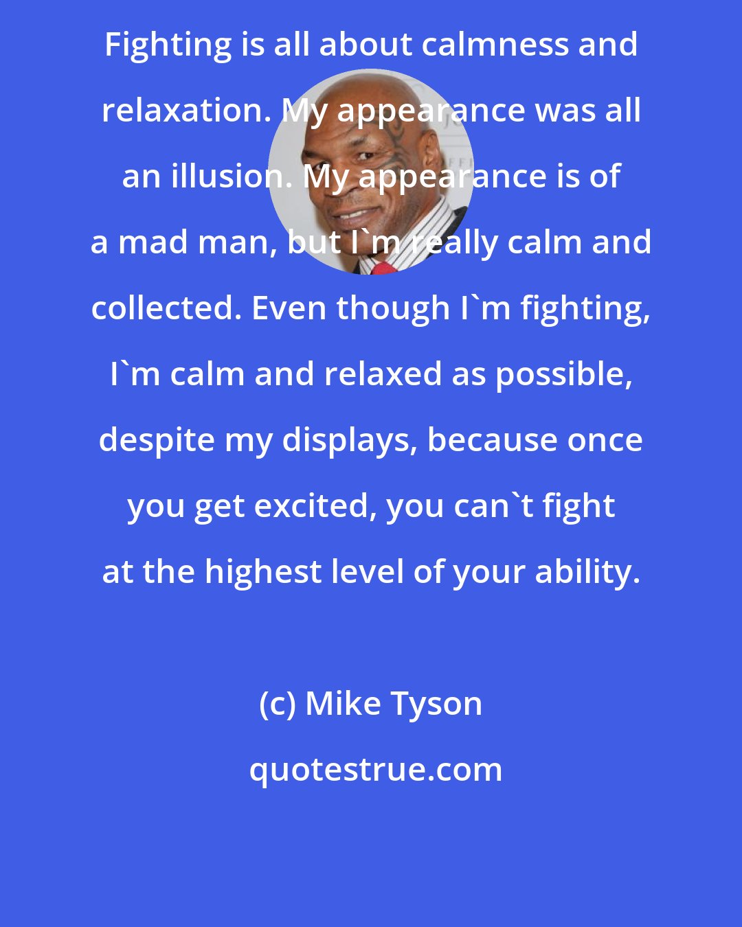 Mike Tyson: Fighting is all about calmness and relaxation. My appearance was all an illusion. My appearance is of a mad man, but I'm really calm and collected. Even though I'm fighting, I'm calm and relaxed as possible, despite my displays, because once you get excited, you can't fight at the highest level of your ability.