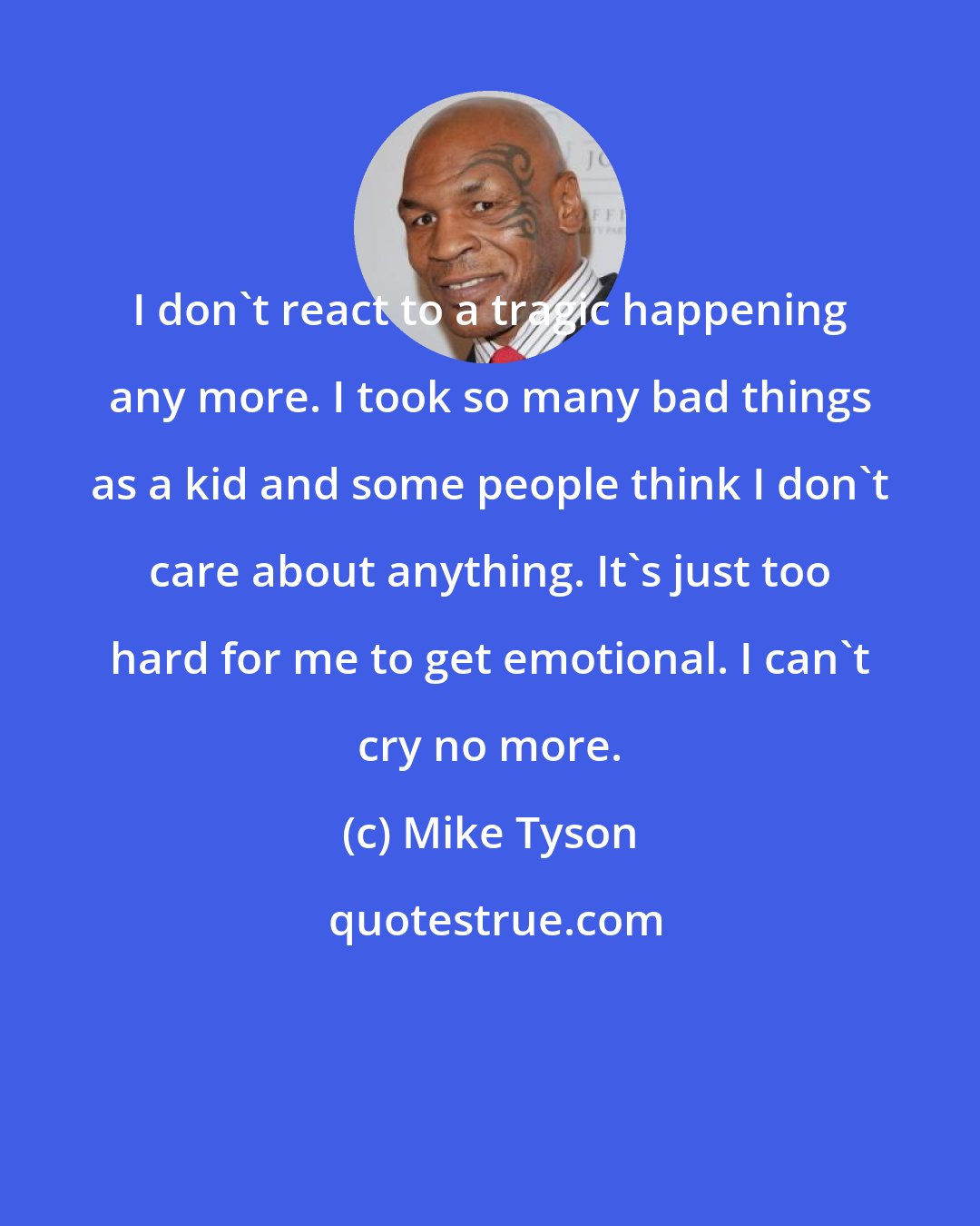 Mike Tyson: I don't react to a tragic happening any more. I took so many bad things as a kid and some people think I don't care about anything. It's just too hard for me to get emotional. I can't cry no more.