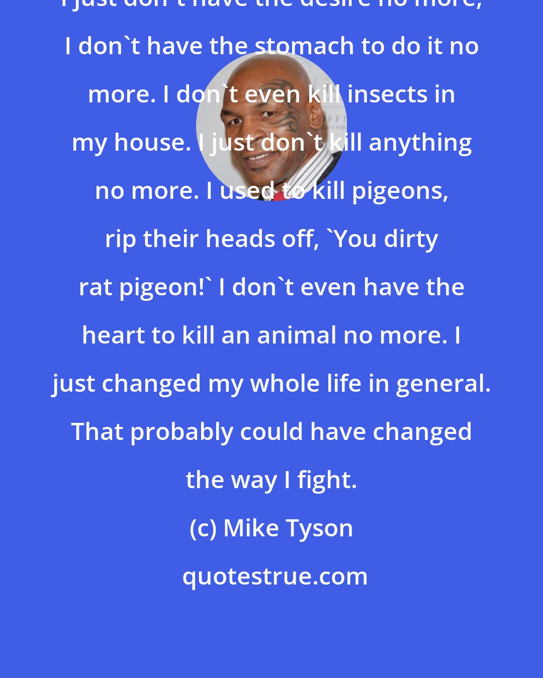 Mike Tyson: I just don't have the desire no more, I don't have the stomach to do it no more. I don't even kill insects in my house. I just don't kill anything no more. I used to kill pigeons, rip their heads off, 'You dirty rat pigeon!' I don't even have the heart to kill an animal no more. I just changed my whole life in general. That probably could have changed the way I fight.