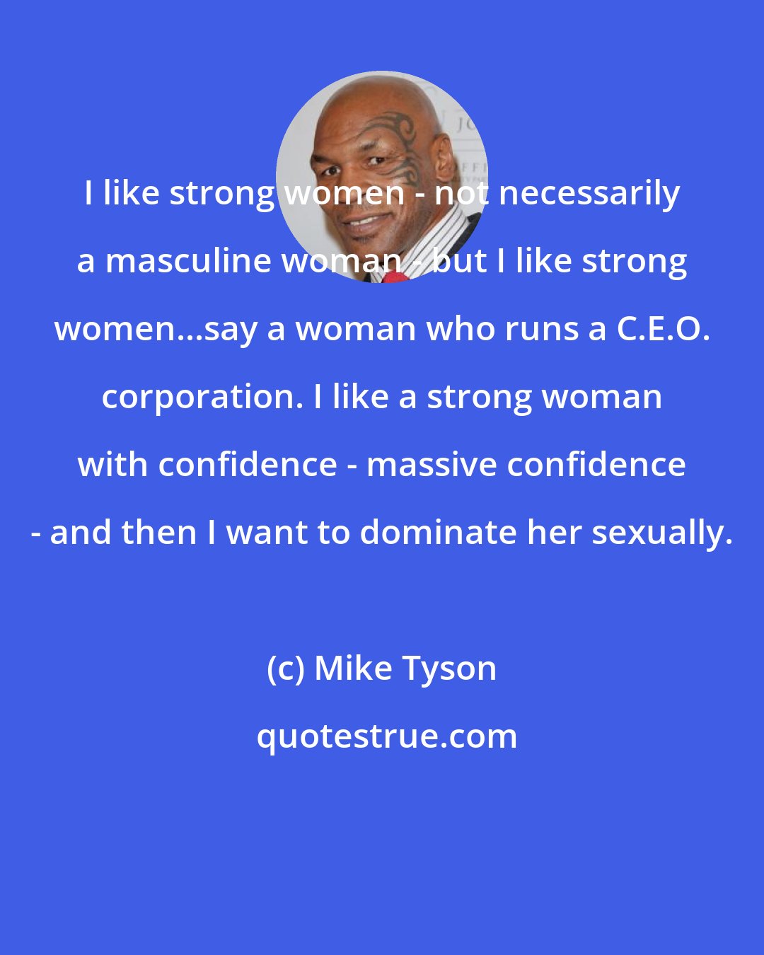 Mike Tyson: I like strong women - not necessarily a masculine woman - but I like strong women...say a woman who runs a C.E.O. corporation. I like a strong woman with confidence - massive confidence - and then I want to dominate her sexually.